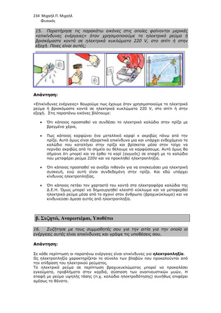 234 Μιχαήλ Π. Μιχαήλ
Φυσικός
15. Παρατήρησε τις παρακάτω εικόνες στις οποίες φαίνονται µερικές
«επικίνδυνες ενέργειες» όταν χρησιµοποιούµε το ηλεκτρικό ρεύµα ή
βρισκόµαστε κοντά σε ηλεκτρικά κυκλώµατα 220 V, στο σπίτι ή στην
εξοχή. Ποιες είναι αυτές;
Απάντηση:
«Επικίνδυνες ενέργειες» θεωρούµε πως έχουµε όταν
ρεύµα ή βρισκόµαστε κοντά σε ηλεκτρικά κυκλώµατα 220 V, στο σπίτι ή στην
εξοχή. Στις παραπάνω εικόνες βλέπουµε:
• Ότι κάποιος προσπαθεί να συνδέσει το ηλεκτρικό καλώδιο στην πρίζα µε
βρεγµένα χέρια,
• Πως κάποιος καρφώνει ένα µεταλλικό καρφί κ ακριβώς πάνω από την
πρίζα. Αυτό όµως είναι εξαιρετικά επικίνδυνο µια και υπάρχει ενδεχόµενο το
καλώδιο που καταλήγει στην πρί
περνάει ακριβώς από το σηµείο ου θέλουµε να καρφώσουµε. Αυτό όµως θα
σήµαινε ότι µπορεί και να έρθει το καρί (αγωγός) σε επαφή µε το καλώδιο
που µεταφέρει ρεύµα 220
• Ότι κάποιος προσπαθεί
συσκευή, ενώ αυτή είναι συνδεδεµένη στην πρίζα. Και εδώ υπάρχει
κίνδυνος ηλεκτροπληξίας.
• Ότι κάποιος πετάει τον χαρταετό του κοντά στα ηλεκτροφόρα καλώδια της
∆.Ε.Η. Όµως µπορεί να δηµιουργηθεί κλειστό
ηλεκτρικό ρεύµα µέσα από το σχοινί στον άνθρωπο (βραχυκύκλωµα) και να
κινδυνεύσει άµεσα αυτός από ηλεκτροπληξία.
β. Συζητώ, Αναρωτιέµαι
16. Συζήτησε µε τους συµµαθητές σου για την αιτία για την οποία οι
ενέργειες αυτές είναι επικίνδυνες και γράψε τις υποθέσεις σου.
Απάντηση:
Σε κάθε περίπτωση οι παραπάνω ενέργειες είναι επικίνδυνες για
Ως ηλεκτροπληξία χαρακτηρίζεται το σύνολο των βλαβών που προκαλούνται από
την επίδραση του ηλεκτρικού ρεύµατος.
Το ηλεκτρικό ρεύµα σε περίπτωση βραχυκυκλώµατος µπορεί να προκαλέσει
εγκαύµατα, προβλήµατα στην καρδιά,
επαφή µε ρεύµα υψηλής τάσης (π.χ. καλώδια ηλεκτροδότησης) συνήθως επιφέρει
αµέσως το θάνατο.
Φυσικός
Παρατήρησε τις παρακάτω εικόνες στις οποίες φαίνονται µερικές
«επικίνδυνες ενέργειες» όταν χρησιµοποιούµε το ηλεκτρικό ρεύµα ή
βρισκόµαστε κοντά σε ηλεκτρικά κυκλώµατα 220 V, στο σπίτι ή στην
είναι αυτές;
«Επικίνδυνες ενέργειες» θεωρούµε πως έχουµε όταν χρησιµοποιούµε το ηλεκτρικό
ρεύµα ή βρισκόµαστε κοντά σε ηλεκτρικά κυκλώµατα 220 V, στο σπίτι ή στην
Στις παραπάνω εικόνες βλέπουµε:
Ότι κάποιος προσπαθεί να συνδέσει το ηλεκτρικό καλώδιο στην πρίζα µε
Πως κάποιος καρφώνει ένα µεταλλικό καρφί κ ακριβώς πάνω από την
πρίζα. Αυτό όµως είναι εξαιρετικά επικίνδυνο µια και υπάρχει ενδεχόµενο το
καλώδιο που καταλήγει στην πρίζα και βρίσκεται µέσα στον τοίχο να
περνάει ακριβώς από το σηµείο ου θέλουµε να καρφώσουµε. Αυτό όµως θα
σήµαινε ότι µπορεί και να έρθει το καρί (αγωγός) σε επαφή µε το καλώδιο
που µεταφέρει ρεύµα 220V και να προκληθεί ηλεκτροπληξία.
Ότι κάποιος προσπαθεί να ανοίξει πιθανόν για να επισκευάσει µια ηλεκτρική
συσκευή, ενώ αυτή είναι συνδεδεµένη στην πρίζα. Και εδώ υπάρχει
κίνδυνος ηλεκτροπληξίας.
Ότι κάποιος πετάει τον χαρταετό του κοντά στα ηλεκτροφόρα καλώδια της
∆.Ε.Η. Όµως µπορεί να δηµιουργηθεί κλειστό κύκλωµα και να µεταφερθεί
ηλεκτρικό ρεύµα µέσα από το σχοινί στον άνθρωπο (βραχυκύκλωµα) και να
κινδυνεύσει άµεσα αυτός από ηλεκτροπληξία.
Αναρωτιέµαι, Υποθέτω
Συζήτησε µε τους συµµαθητές σου για την αιτία για την οποία οι
είναι επικίνδυνες και γράψε τις υποθέσεις σου.
Σε κάθε περίπτωση οι παραπάνω ενέργειες είναι επικίνδυνες για ηλεκτροπληξία
Ως ηλεκτροπληξία χαρακτηρίζεται το σύνολο των βλαβών που προκαλούνται από
την επίδραση του ηλεκτρικού ρεύµατος.
Το ηλεκτρικό ρεύµα σε περίπτωση βραχυκυκλώµατος µπορεί να προκαλέσει
εγκαύµατα, προβλήµατα στην καρδιά, σύσπαση των αναπνευστικών µυών. Η
επαφή µε ρεύµα υψηλής τάσης (π.χ. καλώδια ηλεκτροδότησης) συνήθως επιφέρει
Φυσικός
Παρατήρησε τις παρακάτω εικόνες στις οποίες φαίνονται µερικές
«επικίνδυνες ενέργειες» όταν χρησιµοποιούµε το ηλεκτρικό ρεύµα ή
βρισκόµαστε κοντά σε ηλεκτρικά κυκλώµατα 220 V, στο σπίτι ή στην
χρησιµοποιούµε το ηλεκτρικό
ρεύµα ή βρισκόµαστε κοντά σε ηλεκτρικά κυκλώµατα 220 V, στο σπίτι ή στην
Ότι κάποιος προσπαθεί να συνδέσει το ηλεκτρικό καλώδιο στην πρίζα µε
Πως κάποιος καρφώνει ένα µεταλλικό καρφί κ ακριβώς πάνω από την
πρίζα. Αυτό όµως είναι εξαιρετικά επικίνδυνο µια και υπάρχει ενδεχόµενο το
ζα και βρίσκεται µέσα στον τοίχο να
περνάει ακριβώς από το σηµείο ου θέλουµε να καρφώσουµε. Αυτό όµως θα
σήµαινε ότι µπορεί και να έρθει το καρί (αγωγός) σε επαφή µε το καλώδιο
να ανοίξει πιθανόν για να επισκευάσει µια ηλεκτρική
συσκευή, ενώ αυτή είναι συνδεδεµένη στην πρίζα. Και εδώ υπάρχει
Ότι κάποιος πετάει τον χαρταετό του κοντά στα ηλεκτροφόρα καλώδια της
κύκλωµα και να µεταφερθεί
ηλεκτρικό ρεύµα µέσα από το σχοινί στον άνθρωπο (βραχυκύκλωµα) και να
Συζήτησε µε τους συµµαθητές σου για την αιτία για την οποία οι
είναι επικίνδυνες και γράψε τις υποθέσεις σου.
ηλεκτροπληξία.
Ως ηλεκτροπληξία χαρακτηρίζεται το σύνολο των βλαβών που προκαλούνται από
Το ηλεκτρικό ρεύµα σε περίπτωση βραχυκυκλώµατος µπορεί να προκαλέσει
σύσπαση των αναπνευστικών µυών. Η
επαφή µε ρεύµα υψηλής τάσης (π.χ. καλώδια ηλεκτροδότησης) συνήθως επιφέρει
 
