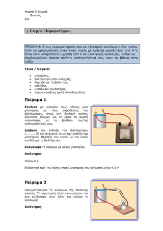 Μιχαήλ Π. Μιχαήλ
Φυσικός
235
γ. Ενεργώ, Πειραµατίζοµα
ΠΡΟΣΟΧΗ: Στους πειραµατισµούς σου µε ηλεκτρικά κυκλώµατα δεν πρέπει
ποτέ να χρησιµοποιείς ηλεκτρικές πηγές µε ένδειξη µεγαλύτερη από 9 V.
Όταν είναι απαραίτητη η χρήση 220 V σε ηλεκτρικές συσκευές, πρέπει να
συµβουλεύεσαι πρώτα τον/την καθηγητή/τριά
πρίζα.
Υλικά / Όργανα:
• µπαταρίες,
• βολτόµετρο (εάν υπάρχει),
• λαµπάκι µε τη βάση του,
• καλώδια,
• µεταλλικοί συνδετήρες,
• σύρµα κουζίνας (ψιλό ατσαλόµαλλο).
Πείραµα 1
Σύνδεσε µε καλώδια τους πόλους µιας
µπαταρίας µε τους ακροδέκτες του
βολτόµετρου, όπως στη διπλανή εικόνα,
κάνοντας δοκιµές για να βρεις τη
πολικότητα, µε τη βοήθεια του/της
καθηγητή/τριάς σου.
∆ιάβασε την ένδειξη του βολτόµετρου
(………… V) και σύγκρινέ τη µ
µπαταρίας. Πρόσεξε τον τρόπο µε τον οποίο
συνδέουµε τα βολτόµετρα.
Επανάλαβε το πείραµα µε άλλες µπαταρίες.
Απάντηση:
Πείραµα 1
Ενδεικτική τιµή της τάσης πλακέ µπαταρίας του σχήµατος είναι 4,5
Πείραµα 2
Πραγµατοποίησε το κύκλωµα της διπλανής
εικόνας. Τι παρατηρείς όταν ακουµπήσεις τον
ένα συνδετήρα στον άλλο και κλείσει το
κύκλωµα;
Απάντηση:
Φυσικός
Πειραµατίζοµαι
ΠΡΟΣΟΧΗ: Στους πειραµατισµούς σου µε ηλεκτρικά κυκλώµατα δεν πρέπει
ποτέ να χρησιµοποιείς ηλεκτρικές πηγές µε ένδειξη µεγαλύτερη από 9 V.
Όταν είναι απαραίτητη η χρήση 220 V σε ηλεκτρικές συσκευές, πρέπει να
συµβουλεύεσαι πρώτα τον/την καθηγητή/τριά σου, πριν τις βάλεις στην
βολτόµετρο (εάν υπάρχει),
λαµπάκι µε τη βάση του,
µεταλλικοί συνδετήρες,
σύρµα κουζίνας (ψιλό ατσαλόµαλλο).
µε καλώδια τους πόλους µιας
µπαταρίας µε τους ακροδέκτες του
βολτόµετρου, όπως στη διπλανή εικόνα,
κάνοντας δοκιµές για να βρεις τη σωστή
πολικότητα, µε τη βοήθεια του/της
την ένδειξη του βολτόµετρου
(………… V) και σύγκρινέ τη µε την ένδειξη της
µπαταρίας. Πρόσεξε τον τρόπο µε τον οποίο
βολτόµετρα.
το πείραµα µε άλλες µπαταρίες.
Ενδεικτική τιµή της τάσης πλακέ µπαταρίας του σχήµατος είναι 4,5 V
κύκλωµα της διπλανής
εικόνας. Τι παρατηρείς όταν ακουµπήσεις τον
ένα συνδετήρα στον άλλο και κλείσει το
Φυσικός
ΠΡΟΣΟΧΗ: Στους πειραµατισµούς σου µε ηλεκτρικά κυκλώµατα δεν πρέπει
ποτέ να χρησιµοποιείς ηλεκτρικές πηγές µε ένδειξη µεγαλύτερη από 9 V.
Όταν είναι απαραίτητη η χρήση 220 V σε ηλεκτρικές συσκευές, πρέπει να
σου, πριν τις βάλεις στην
V
 