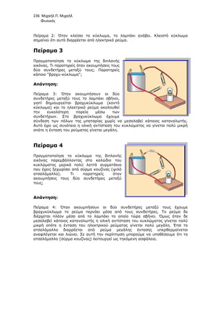 236 Μιχαήλ Π. Μιχαήλ
Φυσικός
Πείραµα 2: Όταν κλείσει το κύκλωµα, το λαµπάκι ανάβει. Κλειστό κύκλωµα
σηµαίνει ότι αυτό διαρρέεται από ηλεκτρικό ρεύµα.
Πείραµα 3
Πραγµατοποίησε το κύκλωµα της διπλανής
εικόνας. Τι παρατηρείς όταν ακουµπήσεις τους
δύο συνδετήρες µεταξύ τους; Παρατηρείς
κάποιο βραχυ-κύκλωµα;
Απάντηση:
Πείραµα 3: Όταν ακουµπήσουν οι δύο
συνδετήρες µεταξύ τους το λαµπάκι σβήνει,
γιατί δηµιουργείται βραχυκύκλωµα (κοντό
κύκλωµα) και το ηλεκτρικό ρεύµα ακολουθεί
την ευκολότερη πορεία µέσω των
συνδετήρων. Στο βραχυκύκλωµα έχουµε
σύνδεση των πόλων της µπαταρίας χωρίς να µεσολαβεί κάποιος καταναλωτής.
Αυτό έχει ως συνέπεια η ολική αντίσταση του κυκλώµατ
οπότε η ένταση του ρεύµατος γίνεται µεγάλη.
Πείραµα 4
Πραγµατοποίησε το κύκλωµα της διπλανής
εικόνας παρεµβάλλοντας στο καλώδιο του
κυκλώµατος µερικά πολύ λεπτά συρµατάκια
που έχεις ξεχωρίσει από σύρµα κουζίνας (ψιλό
ατσαλόµαλλο). Τι παρατηρείς όταν
ακουµπήσεις τους δύο συνδετήρες µεταξύ
τους;
Απάντηση:
Πείραµα 4: Όταν ακουµπήσουν οι δύο συνδετήρες µεταξύ τους έχουµε
βραχυκύκλωµα το ρεύµα περνάει µέσα από τους συνδετήρες. Το ρεύµα δε
διέρχεται πλέον µέσα από το
µεσολαβεί κάποιος καταναλωτής η ολική αντίσταση του κυκλώµατος γίνεται πολύ
µικρή οπότε η ένταση του ηλεκτρικού ρεύµατος γίνεται πολύ µεγάλη. Έτσι το
ατσαλόµαλλο διαρρέεται από ρεύµα µεγάλης έντασης υπερθερµαίνετα
αναφλέγεται και λιώνει. Σε αυτή την περίπτωση µπορούµε να υποθέσουµε ότι το
ατσαλόµαλλο (σύρµα κουζίνας) λειτουργεί ως τηκόµενη ασφάλεια.
Φυσικός
Πείραµα 2: Όταν κλείσει το κύκλωµα, το λαµπάκι ανάβει. Κλειστό κύκλωµα
σηµαίνει ότι αυτό διαρρέεται από ηλεκτρικό ρεύµα.
Πραγµατοποίησε το κύκλωµα της διπλανής
εικόνας. Τι παρατηρείς όταν ακουµπήσεις τους
δύο συνδετήρες µεταξύ τους; Παρατηρείς
κύκλωµα;
Πείραµα 3: Όταν ακουµπήσουν οι δύο
συνδετήρες µεταξύ τους το λαµπάκι σβήνει,
αι βραχυκύκλωµα (κοντό
κύκλωµα) και το ηλεκτρικό ρεύµα ακολουθεί
την ευκολότερη πορεία µέσω των
συνδετήρων. Στο βραχυκύκλωµα έχουµε
σύνδεση των πόλων της µπαταρίας χωρίς να µεσολαβεί κάποιος καταναλωτής.
Αυτό έχει ως συνέπεια η ολική αντίσταση του κυκλώµατος να γίνεται πολύ µικρή
οπότε η ένταση του ρεύµατος γίνεται µεγάλη.
Πραγµατοποίησε το κύκλωµα της διπλανής
εικόνας παρεµβάλλοντας στο καλώδιο του
κυκλώµατος µερικά πολύ λεπτά συρµατάκια
που έχεις ξεχωρίσει από σύρµα κουζίνας (ψιλό
ατσαλόµαλλο). Τι παρατηρείς όταν
ακουµπήσεις τους δύο συνδετήρες µεταξύ
Πείραµα 4: Όταν ακουµπήσουν οι δύο συνδετήρες µεταξύ τους έχουµε
βραχυκύκλωµα το ρεύµα περνάει µέσα από τους συνδετήρες. Το ρεύµα δε
διέρχεται πλέον µέσα από το λαµπάκι το οποίο τώρα σβήνει. Όµως όταν δε
µεσολαβεί κάποιος καταναλωτής η ολική αντίσταση του κυκλώµατος γίνεται πολύ
µικρή οπότε η ένταση του ηλεκτρικού ρεύµατος γίνεται πολύ µεγάλη. Έτσι το
ατσαλόµαλλο διαρρέεται από ρεύµα µεγάλης έντασης υπερθερµαίνετα
αναφλέγεται και λιώνει. Σε αυτή την περίπτωση µπορούµε να υποθέσουµε ότι το
ατσαλόµαλλο (σύρµα κουζίνας) λειτουργεί ως τηκόµενη ασφάλεια.
Φυσικός
Πείραµα 2: Όταν κλείσει το κύκλωµα, το λαµπάκι ανάβει. Κλειστό κύκλωµα
σύνδεση των πόλων της µπαταρίας χωρίς να µεσολαβεί κάποιος καταναλωτής.
ος να γίνεται πολύ µικρή
Πείραµα 4: Όταν ακουµπήσουν οι δύο συνδετήρες µεταξύ τους έχουµε
βραχυκύκλωµα το ρεύµα περνάει µέσα από τους συνδετήρες. Το ρεύµα δε
λαµπάκι το οποίο τώρα σβήνει. Όµως όταν δε
µεσολαβεί κάποιος καταναλωτής η ολική αντίσταση του κυκλώµατος γίνεται πολύ
µικρή οπότε η ένταση του ηλεκτρικού ρεύµατος γίνεται πολύ µεγάλη. Έτσι το
ατσαλόµαλλο διαρρέεται από ρεύµα µεγάλης έντασης υπερθερµαίνεται
αναφλέγεται και λιώνει. Σε αυτή την περίπτωση µπορούµε να υποθέσουµε ότι το
 