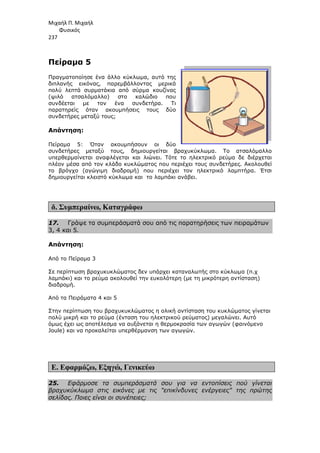 Μιχαήλ Π. Μιχαήλ
Φυσικός
237
Πείραµα 5
Πραγµατοποίησε ένα άλλο κύκλωµα, αυτό της
διπλανής εικόνας, παρεµβάλλοντας µερικά
πολύ λεπτά συρµατάκια από σύρµα κουζίνας
(ψιλό ατσαλόµαλλο) στο καλώδιο που
συνδέεται µε τον ένα συνδετήρα.
παρατηρείς όταν ακουµπήσεις τους δύο
συνδετήρες µεταξύ τους;
Απάντηση:
Πείραµα 5: Όταν ακουµπήσουν οι δύο
συνδετήρες µεταξύ τους, δηµιουργείται βραχυκύκλωµα.
υπερθερµαίνεται αναφλέγεται και λιώνει. Τότε το ηλεκτρικό ρεύµα δε διέρχεται
πλέον µέσα από τον κλάδο κυκλώµατος που περιέχει τους συνδετήρες. Ακολουθεί
το βρόγχο (αγώγιµη διαδροµή) που περιέχει τον ηλεκτρικό λαµπτήρα. Έτσι
δηµιουργείται κλειστό κύκλωµα και το λαµπάκι ανάβει.
δ. Συµπεραίνω, Καταγράφω
17. Γράψε τα συµπεράσµατά σου από τις παρατηρήσεις των πειραµάτων
3, 4 και 5.
Απάντηση:
Από το Πείραµα 3
Σε περίπτωση βραχυκυκλώµατος δεν υπάρχει καταναλωτής στο κύκλωµα (π.χ
λαµπάκι) και το ρεύµα ακολουθεί την ευκολότερη (µε τη µικρότερη αντίσταση)
διαδροµή.
Από τα Πειράµατα 4 και 5
Στην περίπτωση του βραχυκυκλώµατος η
πολύ µικρή και το ρεύµα (ένταση του ηλεκτρικού ρεύµατος) µεγαλώνει. Αυτό
όµως έχει ως αποτέλεσµα να αυξάνεται η θερµοκρασία των αγωγών (φαινόµενο
Joule) και να προκαλείται υπερθέρµανση των αγωγών.
Ε. Εφαρµόζω, Εξηγώ
25. Εφάρµοσε τα συµπεράσµατά σου για να εντοπίσεις πού γίνεται
βραχυκύκλωµα στις εικόνες µε τις επικίνδυνες ενέργειες της πρώτης
σελίδας. Ποιες είναι οι συνέπειες;
Φυσικός
Πραγµατοποίησε ένα άλλο κύκλωµα, αυτό της
διπλανής εικόνας, παρεµβάλλοντας µερικά
µατάκια από σύρµα κουζίνας
(ψιλό ατσαλόµαλλο) στο καλώδιο που
συνδέεται µε τον ένα συνδετήρα. Τι
παρατηρείς όταν ακουµπήσεις τους δύο
συνδετήρες µεταξύ τους;
Πείραµα 5: Όταν ακουµπήσουν οι δύο
συνδετήρες µεταξύ τους, δηµιουργείται βραχυκύκλωµα. Το ατσαλόµαλλο
υπερθερµαίνεται αναφλέγεται και λιώνει. Τότε το ηλεκτρικό ρεύµα δε διέρχεται
πλέον µέσα από τον κλάδο κυκλώµατος που περιέχει τους συνδετήρες. Ακολουθεί
το βρόγχο (αγώγιµη διαδροµή) που περιέχει τον ηλεκτρικό λαµπτήρα. Έτσι
ειστό κύκλωµα και το λαµπάκι ανάβει.
Καταγράφω
Γράψε τα συµπεράσµατά σου από τις παρατηρήσεις των πειραµάτων
Σε περίπτωση βραχυκυκλώµατος δεν υπάρχει καταναλωτής στο κύκλωµα (π.χ
ρεύµα ακολουθεί την ευκολότερη (µε τη µικρότερη αντίσταση)
Από τα Πειράµατα 4 και 5
Στην περίπτωση του βραχυκυκλώµατος η ολική αντίσταση του κυκλώµατος γίνεται
πολύ µικρή και το ρεύµα (ένταση του ηλεκτρικού ρεύµατος) µεγαλώνει. Αυτό
όµως έχει ως αποτέλεσµα να αυξάνεται η θερµοκρασία των αγωγών (φαινόµενο
και να προκαλείται υπερθέρµανση των αγωγών.
Εξηγώ, Γενικεύω
Εφάρµοσε τα συµπεράσµατά σου για να εντοπίσεις πού γίνεται
βραχυκύκλωµα στις εικόνες µε τις επικίνδυνες ενέργειες της πρώτης
σελίδας. Ποιες είναι οι συνέπειες;
Φυσικός
Το ατσαλόµαλλο
υπερθερµαίνεται αναφλέγεται και λιώνει. Τότε το ηλεκτρικό ρεύµα δε διέρχεται
πλέον µέσα από τον κλάδο κυκλώµατος που περιέχει τους συνδετήρες. Ακολουθεί
το βρόγχο (αγώγιµη διαδροµή) που περιέχει τον ηλεκτρικό λαµπτήρα. Έτσι
Γράψε τα συµπεράσµατά σου από τις παρατηρήσεις των πειραµάτων
Σε περίπτωση βραχυκυκλώµατος δεν υπάρχει καταναλωτής στο κύκλωµα (π.χ
ρεύµα ακολουθεί την ευκολότερη (µε τη µικρότερη αντίσταση)
ολική αντίσταση του κυκλώµατος γίνεται
πολύ µικρή και το ρεύµα (ένταση του ηλεκτρικού ρεύµατος) µεγαλώνει. Αυτό
όµως έχει ως αποτέλεσµα να αυξάνεται η θερµοκρασία των αγωγών (φαινόµενο
Εφάρµοσε τα συµπεράσµατά σου για να εντοπίσεις πού γίνεται
βραχυκύκλωµα στις εικόνες µε τις επικίνδυνες ενέργειες της πρώτης
 