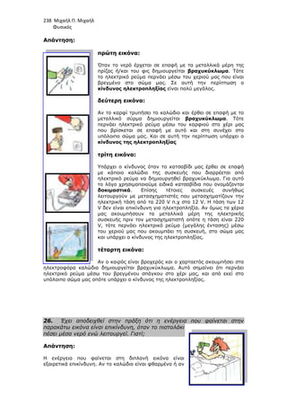 238 Μιχαήλ Π. Μιχαήλ
Φυσικός
Απάντηση:
πρώτη εικόνα:
Όταν το νερό έρχεται σε επαφή µε τα µεταλλικά µέρη της
πρίζας ή/και του φις δηµιουργείται
το ηλεκτρικό ρεύµα περνάει µέσω του χεριού µας που είναι
βρεγµένο στο σώµα µας. Σε αυτή την περίπτωση ο
κίνδυνος ηλεκτροπληξίας
δεύτερη εικόνα:
Αν το καρφί τρυπήσει το καλώδιο και έρθει σε επαφή µε το
µεταλλικό σύρµα δηµιουργείται
περνάει ηλεκτρικό ρεύµα µέσω του καρφιού στο χέρι µας
που βρίσκεται σε επαφή µε αυτό και στη συνέχει στο
υπόλοιπο σώµα µας. Και σε αυτή την περίπτωση υπάρχει ο
κίνδυνος της ηλεκτροπληξίας
τρίτη εικόνα:
Υπάρχει ο κίνδυνος όταν το κατσαβίδι µας έρθε
µε κάποιο καλώδιο της συσκευής που διαρρέεται από
ηλεκτρικό ρεύµα να δηµιουργηθεί βραχυκύκλωµα. Για αυτό
το λόγο χρησιµοποιούµε ειδικά κατσαβίδια που ονοµάζονται
δοκιµαστικά
λειτουργούν µε µετασχηµατιστές που µετασχηµατίζουν την
ηλεκτρική τάση από τα 220
V δεν είναι επικίνδυνη για ηλεκτροπληξία. Αν όµως τα χέρια
µας ακουµπήσουν τα µεταλλικά µέρη της ηλεκτρικής
συσ
V, τότε περνάει ηλεκτρικό ρεύµα (µεγάλης έντασης) µέσω
του χεριού µας που ακουµπάει τη συσκευή, στο σώµα µας
και υπάρχει ο κίνδυνος της ηλεκτροπληξίας.
τέταρτη εικόνα:
Αν ο καιρός είναι βροχερός και ο
ηλεκτροφόρα καλώδια δηµιουργείται βραχυκύκλωµα. Αυτό σηµαίνει ότι περνάει
ηλεκτρικό ρεύµα µέσω του βρεγµένου σπάγκου στο χέρι µας, και από εκεί στο
υπόλοιπο σώµα µας οπότε υπάρχει ο κίνδυνος της ηλεκτροπληξίας.
26. Έχει αποδειχθεί στην πράξη ότι η ενέργεια που φαίνεται στην
παρακάτω εικόνα είναι επικίνδυνη, όταν το πιστολάκι
πέσει µέσα νερό ενώ λειτουργεί. Γιατί;
Απάντηση:
Η ενέργεια που φαίνεται στη διπλανή εικόνα είναι
εξαιρετικά επικίνδυνη. Αν το καλώδιο είναι φθαρµένο ή αν
Φυσικός
πρώτη εικόνα:
Όταν το νερό έρχεται σε επαφή µε τα µεταλλικά µέρη της
πρίζας ή/και του φις δηµιουργείται βραχυκύκλωµα
το ηλεκτρικό ρεύµα περνάει µέσω του χεριού µας που είναι
βρεγµένο στο σώµα µας. Σε αυτή την περίπτωση ο
κίνδυνος ηλεκτροπληξίας είναι πολύ µεγάλος.
δεύτερη εικόνα:
Αν το καρφί τρυπήσει το καλώδιο και έρθει σε επαφή µε το
µεταλλικό σύρµα δηµιουργείται βραχυκύκλωµα
περνάει ηλεκτρικό ρεύµα µέσω του καρφιού στο χέρι µας
που βρίσκεται σε επαφή µε αυτό και στη συνέχει στο
υπόλοιπο σώµα µας. Και σε αυτή την περίπτωση υπάρχει ο
κίνδυνος της ηλεκτροπληξίας
τρίτη εικόνα:
Υπάρχει ο κίνδυνος όταν το κατσαβίδι µας έρθε
µε κάποιο καλώδιο της συσκευής που διαρρέεται από
ηλεκτρικό ρεύµα να δηµιουργηθεί βραχυκύκλωµα. Για αυτό
το λόγο χρησιµοποιούµε ειδικά κατσαβίδια που ονοµάζονται
δοκιµαστικά. Επίσης τέτοιες συσκευές συνήθως
λειτουργούν µε µετασχηµατιστές που µετασχηµατίζουν την
ηλεκτρική τάση από τα 220 V π.χ στα 12 V. Η τάση των 12
δεν είναι επικίνδυνη για ηλεκτροπληξία. Αν όµως τα χέρια
µας ακουµπήσουν τα µεταλλικά µέρη της ηλεκτρικής
συσκευής πριν τον µετασχηµατιστή οπότε η τάση είναι 220
, τότε περνάει ηλεκτρικό ρεύµα (µεγάλης έντασης) µέσω
του χεριού µας που ακουµπάει τη συσκευή, στο σώµα µας
και υπάρχει ο κίνδυνος της ηλεκτροπληξίας.
τέταρτη εικόνα:
Αν ο καιρός είναι βροχερός και ο χαρταετός ακουµπήσει στα
ηλεκτροφόρα καλώδια δηµιουργείται βραχυκύκλωµα. Αυτό σηµαίνει ότι περνάει
ηλεκτρικό ρεύµα µέσω του βρεγµένου σπάγκου στο χέρι µας, και από εκεί στο
υπόλοιπο σώµα µας οπότε υπάρχει ο κίνδυνος της ηλεκτροπληξίας.
χθεί στην πράξη ότι η ενέργεια που φαίνεται στην
παρακάτω εικόνα είναι επικίνδυνη, όταν το πιστολάκι
πέσει µέσα νερό ενώ λειτουργεί. Γιατί;
Η ενέργεια που φαίνεται στη διπλανή εικόνα είναι
εξαιρετικά επικίνδυνη. Αν το καλώδιο είναι φθαρµένο ή αν
Φυσικός
Όταν το νερό έρχεται σε επαφή µε τα µεταλλικά µέρη της
βραχυκύκλωµα. Τότε
το ηλεκτρικό ρεύµα περνάει µέσω του χεριού µας που είναι
βρεγµένο στο σώµα µας. Σε αυτή την περίπτωση ο
είναι πολύ µεγάλος.
Αν το καρφί τρυπήσει το καλώδιο και έρθει σε επαφή µε το
βραχυκύκλωµα. Τότε
περνάει ηλεκτρικό ρεύµα µέσω του καρφιού στο χέρι µας
που βρίσκεται σε επαφή µε αυτό και στη συνέχει στο
υπόλοιπο σώµα µας. Και σε αυτή την περίπτωση υπάρχει ο
Υπάρχει ο κίνδυνος όταν το κατσαβίδι µας έρθει σε επαφή
µε κάποιο καλώδιο της συσκευής που διαρρέεται από
ηλεκτρικό ρεύµα να δηµιουργηθεί βραχυκύκλωµα. Για αυτό
το λόγο χρησιµοποιούµε ειδικά κατσαβίδια που ονοµάζονται
. Επίσης τέτοιες συσκευές συνήθως
λειτουργούν µε µετασχηµατιστές που µετασχηµατίζουν την
. Η τάση των 12
δεν είναι επικίνδυνη για ηλεκτροπληξία. Αν όµως τα χέρια
µας ακουµπήσουν τα µεταλλικά µέρη της ηλεκτρικής
κευής πριν τον µετασχηµατιστή οπότε η τάση είναι 220
, τότε περνάει ηλεκτρικό ρεύµα (µεγάλης έντασης) µέσω
του χεριού µας που ακουµπάει τη συσκευή, στο σώµα µας
χαρταετός ακουµπήσει στα
ηλεκτροφόρα καλώδια δηµιουργείται βραχυκύκλωµα. Αυτό σηµαίνει ότι περνάει
ηλεκτρικό ρεύµα µέσω του βρεγµένου σπάγκου στο χέρι µας, και από εκεί στο
χθεί στην πράξη ότι η ενέργεια που φαίνεται στην
 