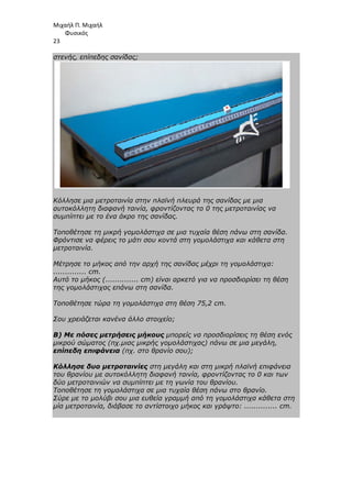 Μιχαήλ Π. Μιχαήλ
Φυσικός
23
στενής, επίπεδης σανίδας;
Κόλλησε µια µετροταινία στην πλαϊνή πλευρά της σανίδας µε µια
αυτοκόλλητη διαφανή ταινία, φροντίζοντας το 0 της µετροταινίας να
συµπίπτει µε το ένα άκρο της σανίδας.
Τοποθέτησε τη µικρή γοµολάστιχα σε µια τυχαία θέση πάνω στη σανίδα.
Φρόντισε να φέρεις το µάτι σου κοντά στη γοµολάστιχα και κάθετα στη
µετροταινία.
Μέτρησε το µήκος από την αρχή της σανίδας µέχρι τη γοµολάστιχα:
.............. cm.
Αυτό το µήκος (.............. cm) είναι αρκετό για να προσδιορίσει τη θέση
της γοµολάστιχας επάνω στη σανίδα.
Τοποθέτησε τώρα τη γοµολάστιχα στη θέση 75,2 cm.
Σου χρειάζεται κανένα άλλο στοιχείο;
Β) Με πόσες µετρήσεις µήκους µπορείς να προσδιορίσεις τη θέση ενός
µικρού σώµατος (πχ.µιας µικρής γοµολάστιχας) πάνω σε µια µεγάλη,
επίπεδη επιφάνεια (πχ. στο θρανίο σου);
Κόλλησε δυο µετροταινίες στη µεγάλη και στη µικρή πλαϊνή επιφάνεια
του θρανίου µε αυτοκόλλητη διαφανή ταινία, φροντίζοντας το 0 και των
δύο µετροταινιών να συµπίπτει µε τη γωνία του θρανίου.
Τοποθέτησε τη γοµολάστιχα σε µια τυχαία θέση πάνω στο θρανίο.
Σύρε µε το µολύβι σου µια ευθεία γραµµή από τη γοµολάστιχα κάθετα στη
µία µετροταινία, διάβασε το αντίστοιχο µήκος και γράψτο: .............. cm.
 