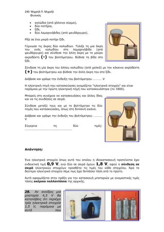 240 Μιχαήλ Π. Μιχαήλ
Φυσικός
• καλώδια (από χάλκινο σύρµα),
• δύο ποτήρια,
• ξίδι,
• δύο λαµαρινόβιδες (από ψευδάργυρο).
Ρίξε σε ένα µικρό ποτήρι ξίδι.
Γύµνωσε τις άκρες δύο καλωδίων. Τύλιξε τη µια άκρη
του ενός καλωδίου στη λαµαρινόβιδα (από
ψευδάργυρο) και σύνδεσε την
ακροδέκτη (-) του βολτόµετρου. Βύθισε τη βίδα στο
ξίδι.
Σύνδεσε τη µία άκρη του άλλου καλωδίου (από χαλκό) µε τον κόκκινο ακροδέκτη
(+) του βολτόµετρου και βύθισε την άλλη άκρη του στο ξίδι.
∆ιάβασε και γράψε την ένδειξη του βολτόµε
H ηλεκτρική πηγή που κατασκεύασες ονοµάζεται ηλεκτρικό στοιχείο και είναι
παρόµοια µε την πρώτη ηλεκτρική πηγή που κατασκευάστηκε (το 1800).
Μπορείς στη συνέχεια να κατασκευάσεις και άλλες ίδιες
και να τις συνδέσεις σε σειρά.
Σύνδεσε µεταξύ τους και µε το βολτόµετρο τις δύο
πηγές που κατασκεύασες, όπως στη διπλανή εικόνα.
∆ιάβασε και γράψε την ένδειξη του βολτόµετρου …………
V
Σύγκρινε τις δύο τιµές:
………………………………………………………
Απάντηση:
Ένα ηλεκτρικό στοιχείο όπως αυτό του οποίου η
ενδεικτική τιµή 0,9 V, ενώ δύο σε σειρά έχουν
σειρά ηλεκτρικών στοιχείων
δεύτερο ηλεκτρικό στοιχείο λέµε πως έχει διπλάσια τάση από το πρώτο.
Αυτό εφαρµόζεται στην πράξη για την κατασκευή
τάσης ακέραια πολλαπλάσια
28. Αν ανοίξεις µια
µπαταρία 4,5 V θα
καταλάβεις ότι περιέχει
τρία ηλεκτρικά στοιχεία
1,5 V, παρόµοια µε
αυτά που
Φυσικός
καλώδια (από χάλκινο σύρµα),
δύο λαµαρινόβιδες (από ψευδάργυρο).
Ρίξε σε ένα µικρό ποτήρι ξίδι.
Γύµνωσε τις άκρες δύο καλωδίων. Τύλιξε τη µια άκρη
του ενός καλωδίου στη λαµαρινόβιδα (από
ψευδάργυρο) και σύνδεσε την άλλη άκρη µε το µαύρο
του βολτόµετρου. Βύθισε τη βίδα στο
Σύνδεσε τη µία άκρη του άλλου καλωδίου (από χαλκό) µε τον κόκκινο ακροδέκτη
του βολτόµετρου και βύθισε την άλλη άκρη του στο ξίδι.
∆ιάβασε και γράψε την ένδειξη του βολτόµετρου ………… V
H ηλεκτρική πηγή που κατασκεύασες ονοµάζεται ηλεκτρικό στοιχείο και είναι
παρόµοια µε την πρώτη ηλεκτρική πηγή που κατασκευάστηκε (το 1800).
Μπορείς στη συνέχεια να κατασκευάσεις και άλλες ίδιες
και να τις συνδέσεις σε σειρά.
µεταξύ τους και µε το βολτόµετρο τις δύο
πηγές που κατασκεύασες, όπως στη διπλανή εικόνα.
∆ιάβασε και γράψε την ένδειξη του βολτόµετρου …………
Σύγκρινε τις δύο τιµές:
………………………………………………………
Ένα ηλεκτρικό στοιχείο όπως αυτό του οποίου η ιδιοκατασκευή προτείνεται έχει
, ενώ δύο σε σειρά έχουν 1,8 V, αφού η
ηλεκτρικών στοιχείων προσθέτει τις τιµές του κάθε στοιχείου. Άρα το
δεύτερο ηλεκτρικό στοιχείο λέµε πως έχει διπλάσια τάση από το πρώτο.
εφαρµόζεται στην πράξη για την κατασκευή µπαταριών µε ονοµαστικές τιµές
ακέραια πολλαπλάσια της αρχικής.
Αν ανοίξεις µια
µπαταρία 4,5 V θα
καταλάβεις ότι περιέχει
τρία ηλεκτρικά στοιχεία
1,5 V, παρόµοια µε
αυτά που
Φυσικός
Σύνδεσε τη µία άκρη του άλλου καλωδίου (από χαλκό) µε τον κόκκινο ακροδέκτη
H ηλεκτρική πηγή που κατασκεύασες ονοµάζεται ηλεκτρικό στοιχείο και είναι
παρόµοια µε την πρώτη ηλεκτρική πηγή που κατασκευάστηκε (το 1800).
ιδιοκατασκευή προτείνεται έχει
, αφού η σύνδεση σε
προσθέτει τις τιµές του κάθε στοιχείου. Άρα το
δεύτερο ηλεκτρικό στοιχείο λέµε πως έχει διπλάσια τάση από το πρώτο.
µπαταριών µε ονοµαστικές τιµές
 