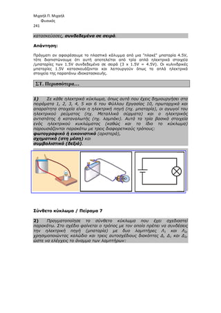 Μιχαήλ Π. Μιχαήλ
Φυσικός
241
κατασκεύασες, συνδεδεµένα σε
Απάντηση:
Πράγµατι αν αφαιρέσουµε το
τότε διαπιστώνουµε ότι
/µπαταρίες των 1.5V συνδεδεµένα σε σειρά (3 x 1.5V = 4.5V). Οι κυλινδρικές
µπαταρίες 1.5V κατασκευάζονται και λειτουργούν όπως τα απλά ηλεκτρικά
στοιχεία της παραπάνω ιδιοκατασκευής
ΣΤ. Περισσότερα…
1) Σε κάθε ηλεκτρικό κύκλωµα, όπως αυτά που έχεις δηµιουργήσει στα
πειράµατα 1, 2, 3, 4, 5 και 6 του Φύλλου Εργασίας 10, πρωταρχικά και
απαραίτητα στοιχεία είναι η ηλεκτρική πηγή (πχ. µπαταρία), οι αγωγοί του
ηλεκτρικού ρεύµατος (πχ. Μεταλλικά σύρµατα) και ο
αντιστάτης ή καταναλωτής (πχ. λαµπάκι). Αυτά τα τρία βασικά στοιχεία
ενός ηλεκτρικού κυκλώµατος (καθώς και το ίδιο το κύκλωµα)
παρουσιάζονται παρακάτω µε τρεις διαφορετικούς τρόπους:
φωτογραφικό ή εικονιστικό
σχηµατικό (στη µέση)
συµβολιστικό (δεξιά)
Σύνθετο κύκλωµα / Πείραµα 7
2) Πραγµατοποίησε το σύνθετο κύκλωµα που έχει σχεδιαστεί
παρακάτω. Στο σχέδιο φαίνεται ο τρόπος µε τον οποίο πρέπει να συνδέσεις
την ηλεκτρική πηγή (µπαταρία) µε δυο λαµπτήρες Λ
χρησιµοποιώντας καλώδιο και τρεις αυτοσχέδιους διακόπτες ∆, ∆
ώστε να ελέγχεις το άναµµα των λαµπτήρων:
Φυσικός
συνδεδεµένα σε σειρά.
αν αφαιρέσουµε το πλαστικό κάλυµµα από µια πλακέ µπαταρία 4.5V,
ότι αυτή αποτελείται από τρία απλά ηλεκτρικά στοιχεία
/µπαταρίες των 1.5V συνδεδεµένα σε σειρά (3 x 1.5V = 4.5V). Οι κυλινδρικές
µπαταρίες 1.5V κατασκευάζονται και λειτουργούν όπως τα απλά ηλεκτρικά
της παραπάνω ιδιοκατασκευής.
Σε κάθε ηλεκτρικό κύκλωµα, όπως αυτά που έχεις δηµιουργήσει στα
πειράµατα 1, 2, 3, 4, 5 και 6 του Φύλλου Εργασίας 10, πρωταρχικά και
απαραίτητα στοιχεία είναι η ηλεκτρική πηγή (πχ. µπαταρία), οι αγωγοί του
ηλεκτρικού ρεύµατος (πχ. Μεταλλικά σύρµατα) και ο
αντιστάτης ή καταναλωτής (πχ. λαµπάκι). Αυτά τα τρία βασικά στοιχεία
ενός ηλεκτρικού κυκλώµατος (καθώς και το ίδιο το κύκλωµα)
παρουσιάζονται παρακάτω µε τρεις διαφορετικούς τρόπους:
φωτογραφικό ή εικονιστικό (αριστερά),
σχηµατικό (στη µέση) και
συµβολιστικό (δεξιά).
Σύνθετο κύκλωµα / Πείραµα 7
Πραγµατοποίησε το σύνθετο κύκλωµα που έχει σχεδιαστεί
παρακάτω. Στο σχέδιο φαίνεται ο τρόπος µε τον οποίο πρέπει να συνδέσεις
την ηλεκτρική πηγή (µπαταρία) µε δυο λαµπτήρες Λ
χρησιµοποιώντας καλώδιο και τρεις αυτοσχέδιους διακόπτες ∆, ∆
ώστε να ελέγχεις το άναµµα των λαµπτήρων:
Φυσικός
από µια πλακέ µπαταρία 4.5V,
αποτελείται από τρία απλά ηλεκτρικά στοιχεία
/µπαταρίες των 1.5V συνδεδεµένα σε σειρά (3 x 1.5V = 4.5V). Οι κυλινδρικές
µπαταρίες 1.5V κατασκευάζονται και λειτουργούν όπως τα απλά ηλεκτρικά
Σε κάθε ηλεκτρικό κύκλωµα, όπως αυτά που έχεις δηµιουργήσει στα
πειράµατα 1, 2, 3, 4, 5 και 6 του Φύλλου Εργασίας 10, πρωταρχικά και
απαραίτητα στοιχεία είναι η ηλεκτρική πηγή (πχ. µπαταρία), οι αγωγοί του
ηλεκτρικού ρεύµατος (πχ. Μεταλλικά σύρµατα) και ο ηλεκτρικός
αντιστάτης ή καταναλωτής (πχ. λαµπάκι). Αυτά τα τρία βασικά στοιχεία
ενός ηλεκτρικού κυκλώµατος (καθώς και το ίδιο το κύκλωµα)
Πραγµατοποίησε το σύνθετο κύκλωµα που έχει σχεδιαστεί
παρακάτω. Στο σχέδιο φαίνεται ο τρόπος µε τον οποίο πρέπει να συνδέσεις
την ηλεκτρική πηγή (µπαταρία) µε δυο λαµπτήρες Λ1 και Λ2,
χρησιµοποιώντας καλώδιο και τρεις αυτοσχέδιους διακόπτες ∆, ∆1 και ∆2,
 