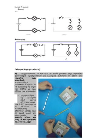 Μιχαήλ Π. Μιχαήλ
Φυσικός
243
Απάντηση:
Πείραµα 8 (µε µετρήσεις)
4) Πραγµατοποίησε το κύκλωµα το οποίο φαίνεται στην παρακάτω
φωτογραφία. Χρησιµοποίησε ως ηλεκτρικό αντιστάτη τη
γραφίτη ενός
µολυβιού.
Χρησιµοποίησε
µεταλλικά σύρµατα για
να συνδέσεις τις άκρες
της στήλης µε τους
πόλους των µπαταριών.
• Χρησιµοποίησε
ως ηλεκτρική
πηγή αρχικά
πέντε µπαταρίες
των 1,5 V, στερεωµένες
µε σελοτέιπ και
συνδεδεµένες
ηλεκτρικά µεταξύ τους
σε σειρά όπως στη
φωτογραφία (ο
θετικός πόλος της
µιας µε τον αρνητικό
πόλο της άλλης).
Φυσικός
Πείραµα 8 (µε µετρήσεις)
Πραγµατοποίησε το κύκλωµα το οποίο φαίνεται στην παρακάτω
φωτογραφία. Χρησιµοποίησε ως ηλεκτρικό αντιστάτη τη
γραφίτη ενός
µεταλλικά σύρµατα για
να συνδέσεις τις άκρες
της στήλης µε τους
πόλους των µπαταριών.
ως ηλεκτρική
πηγή αρχικά
των 1,5 V, στερεωµένες
µε σελοτέιπ και
ηλεκτρικά µεταξύ τους
σε σειρά όπως στη
φωτογραφία (ο
θετικός πόλος της
ν αρνητικό
Φυσικός
Πραγµατοποίησε το κύκλωµα το οποίο φαίνεται στην παρακάτω
φωτογραφία. Χρησιµοποίησε ως ηλεκτρικό αντιστάτη τη στήλη από
 