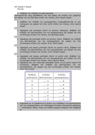 244 Μιχαήλ Π. Μιχαήλ
Φυσικός
• ∆ιάβασε την ένδειξη του βολτοµέτρου
(ακουµπώντας τους ακροδέκτες του στις άκρες της στήλης του γραφίτη)
και γράψε την στη δεύτερη στήλη του πίνακα, στην πρώτη σειρά.
• ∆ιάβασε την ένδειξη του αµπεροµέτρου (παρεµβάλλοντάς το στο
κύκλωµα) και γράψε την στην τρίτη στήλη του πίνακα, στην πρώτη
σειρά.
• Αφαίρεσε µία µπαταρία (ώστε να µείνουν τέσσερις), διάβασε την
ένδειξη του βολτοµέτρου και του αµπεροµέτρου και γράψε τες στις
αντίστοιχες στήλες του πίνακα, στη δεύτερη σειρά.
• Αφαίρεσε µία µπαταρία (ώστε να µείνουν τρεις), διάβασε την ένδειξη
του βολτοµέτρου και του αµπεροµέτρου και γράψε τες στις
αντίστοιχες στήλες του πίνακα, στην Τρίτη σειρά.
• Αφαίρεσε µία ακόµη µπαταρία (ώστε να µείνουν δύο), διάβασε την
ένδειξη του βολτοµέτρου και
αντίστοιχες στήλες του πίνακα, στην τέταρτη σειρά.
• Αφαίρεσε µία ακόµη µπαταρία (ώστε να µείνει µία), διάβασε την
ένδειξη του βολτοµέτρου και του αµπεροµέτρου και γράψε τες στις
αντίστοιχες στήλες του πίνακα, στην πέµπτ
• Αφαίρεσε και την τελευταία µπαταρία (ώστε να µη µείνει καµία στο
κύκλωµα), διάβασε την ένδειξη του βολτοµέτρου και του
αµπεροµέτρου και γράψε τες στις αντίστοιχες στήλες του πίνακα,
στην έκτη σειρά.
• Σηµείωσε µε το σύµβολο
και του αµπεροµέτρου στο διάγραµµα έντασης ηλεκτρικού ρεύµατος
– ηλεκτρικής τάσης. Σύρε µια ευθεία γραµµή ανάµεσα στα σύµβολα
x.
Φυσικός
∆ιάβασε την ένδειξη του βολτοµέτρου
(ακουµπώντας τους ακροδέκτες του στις άκρες της στήλης του γραφίτη)
και γράψε την στη δεύτερη στήλη του πίνακα, στην πρώτη σειρά.
∆ιάβασε την ένδειξη του αµπεροµέτρου (παρεµβάλλοντάς το στο
κύκλωµα) και γράψε την στην τρίτη στήλη του πίνακα, στην πρώτη
Αφαίρεσε µία µπαταρία (ώστε να µείνουν τέσσερις), διάβασε την
ένδειξη του βολτοµέτρου και του αµπεροµέτρου και γράψε τες στις
αντίστοιχες στήλες του πίνακα, στη δεύτερη σειρά.
ε µία µπαταρία (ώστε να µείνουν τρεις), διάβασε την ένδειξη
του βολτοµέτρου και του αµπεροµέτρου και γράψε τες στις
αντίστοιχες στήλες του πίνακα, στην Τρίτη σειρά.
Αφαίρεσε µία ακόµη µπαταρία (ώστε να µείνουν δύο), διάβασε την
ένδειξη του βολτοµέτρου και του αµπεροµέτρου και γράψε τες στις
αντίστοιχες στήλες του πίνακα, στην τέταρτη σειρά.
Αφαίρεσε µία ακόµη µπαταρία (ώστε να µείνει µία), διάβασε την
ένδειξη του βολτοµέτρου και του αµπεροµέτρου και γράψε τες στις
αντίστοιχες στήλες του πίνακα, στην πέµπτη σειρά.
Αφαίρεσε και την τελευταία µπαταρία (ώστε να µη µείνει καµία στο
κύκλωµα), διάβασε την ένδειξη του βολτοµέτρου και του
αµπεροµέτρου και γράψε τες στις αντίστοιχες στήλες του πίνακα,
στην έκτη σειρά.
Σηµείωσε µε το σύµβολο x τα ζεύγη των ενδείξεων του βολτοµέτρου
και του αµπεροµέτρου στο διάγραµµα έντασης ηλεκτρικού ρεύµατος
ηλεκτρικής τάσης. Σύρε µια ευθεία γραµµή ανάµεσα στα σύµβολα
Φυσικός
(ακουµπώντας τους ακροδέκτες του στις άκρες της στήλης του γραφίτη)
και γράψε την στη δεύτερη στήλη του πίνακα, στην πρώτη σειρά.
∆ιάβασε την ένδειξη του αµπεροµέτρου (παρεµβάλλοντάς το στο
κύκλωµα) και γράψε την στην τρίτη στήλη του πίνακα, στην πρώτη
Αφαίρεσε µία µπαταρία (ώστε να µείνουν τέσσερις), διάβασε την
ένδειξη του βολτοµέτρου και του αµπεροµέτρου και γράψε τες στις
ε µία µπαταρία (ώστε να µείνουν τρεις), διάβασε την ένδειξη
του βολτοµέτρου και του αµπεροµέτρου και γράψε τες στις
Αφαίρεσε µία ακόµη µπαταρία (ώστε να µείνουν δύο), διάβασε την
του αµπεροµέτρου και γράψε τες στις
Αφαίρεσε µία ακόµη µπαταρία (ώστε να µείνει µία), διάβασε την
ένδειξη του βολτοµέτρου και του αµπεροµέτρου και γράψε τες στις
Αφαίρεσε και την τελευταία µπαταρία (ώστε να µη µείνει καµία στο
κύκλωµα), διάβασε την ένδειξη του βολτοµέτρου και του
αµπεροµέτρου και γράψε τες στις αντίστοιχες στήλες του πίνακα,
τα ζεύγη των ενδείξεων του βολτοµέτρου
και του αµπεροµέτρου στο διάγραµµα έντασης ηλεκτρικού ρεύµατος
ηλεκτρικής τάσης. Σύρε µια ευθεία γραµµή ανάµεσα στα σύµβολα
 