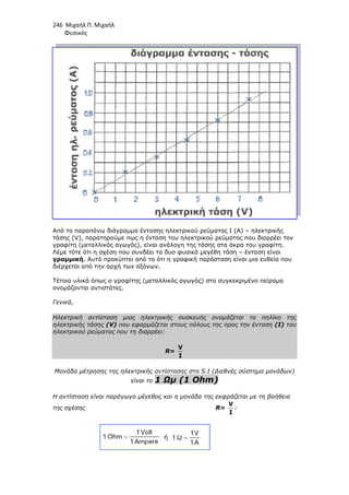 246 Μιχαήλ Π. Μιχαήλ
Φυσικός
Από το παραπάνω διάγραµµα έντασης ηλεκτρικού ρεύµατος
τάσης (V), παρατηρούµε πως η ένταση του ηλεκτρικού ρεύµατος που διαρρέει τον
γραφίτη (µεταλλικός αγωγός), είναι ανάλογη της τάσης στα άκρα του γραφίτη.
Λέµε τότε ότι η σχέση που συνδέει τα δυο φυσικά µεγέθη τάση
γραµµική. Αυτό προκύπτει από το ότι η γραφική παράσταση είναι µια ευθεία που
διέρχεται από την αρχή των αξόνων.
Τέτοια υλικά όπως ο γραφίτης (µεταλλικός αγωγός) στο συγκεκριµένο πείραµα
ονοµάζονται αντιστάτες.
Γενικά,
Ηλεκτρική αντίσταση µιας ηλεκτρικής συσκευής
ηλεκτρικής τάσης (V) που εφαρµόζεται στους πόλους της προς την ένταση
ηλεκτρικού ρεύµατος που τη διαρρέει:
Μονάδα µέτρησης της ηλεκτρικής αντίστασης στο
Η αντίσταση είναι παράγωγο µέγεθος και η µονάδα της εκφράζεται µε τη βοήθεια
της σχέσης
Φυσικός
Από το παραπάνω διάγραµµα έντασης ηλεκτρικού ρεύµατος Ι (Α) – ηλεκτρικής
, παρατηρούµε πως η ένταση του ηλεκτρικού ρεύµατος που διαρρέει τον
γραφίτη (µεταλλικός αγωγός), είναι ανάλογη της τάσης στα άκρα του γραφίτη.
Λέµε τότε ότι η σχέση που συνδέει τα δυο φυσικά µεγέθη τάση – ένταση είναι
Αυτό προκύπτει από το ότι η γραφική παράσταση είναι µια ευθεία που
διέρχεται από την αρχή των αξόνων.
Τέτοια υλικά όπως ο γραφίτης (µεταλλικός αγωγός) στο συγκεκριµένο πείραµα
Ηλεκτρική αντίσταση µιας ηλεκτρικής συσκευής ονοµάζεται το πηλίκο της
που εφαρµόζεται στους πόλους της προς την ένταση
ηλεκτρικού ρεύµατος που τη διαρρέει:
R=
V
I
Μονάδα µέτρησης της ηλεκτρικής αντίστασης στο S.I (∆ιεθνές σύστηµα µονάδων)
είναι το 1 Ωµ (1 Ohm)
Η αντίσταση είναι παράγωγο µέγεθος και η µονάδα της εκφράζεται µε τη βοήθεια
R=
V
I
:
Φυσικός
ηλεκτρικής
, παρατηρούµε πως η ένταση του ηλεκτρικού ρεύµατος που διαρρέει τον
γραφίτη (µεταλλικός αγωγός), είναι ανάλογη της τάσης στα άκρα του γραφίτη.
ένταση είναι
Αυτό προκύπτει από το ότι η γραφική παράσταση είναι µια ευθεία που
Τέτοια υλικά όπως ο γραφίτης (µεταλλικός αγωγός) στο συγκεκριµένο πείραµα
ονοµάζεται το πηλίκο της
που εφαρµόζεται στους πόλους της προς την ένταση (Ι) του
(∆ιεθνές σύστηµα µονάδων)
Η αντίσταση είναι παράγωγο µέγεθος και η µονάδα της εκφράζεται µε τη βοήθεια
 