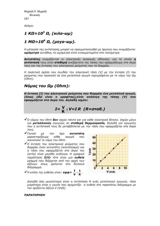 Μιχαήλ Π. Μιχαήλ
Φυσικός
247
Ακόµη:
1 ΚΩ=103
Ω, (κιλο-ωµ)
1 ΜΩ=106
Ω, (µεγα-ωµ).
Η µέτρηση της αντίστασης µπορεί να πραγµατοποιηθεί µε όργανα που ονοµάζονται
ωµόµετρα συνήθως τα ωµόµετρα είναι ενσωµατωµένα στα πολύµετρα.
Αντιστάτες ονοµάζονται οι ηλεκτρικές συσκευές (δίπολα), για τα οποία η
αντίστασή τους είναι σταθερή ανεξάρτητη της τάσης που εφαρµόζουµε στα άκρα
τους και της έντασης του ηλεκτρικού ρεύµατος που τα διαρρέει.
Η ποσοτική σχέση που συνδέει την ηλεκτρική τάση (V) µε την ένταση (I) του
ρεύµατος που προκαλεί σε ένα µεταλλικό αγωγό περιγράφεται µε το νόµο του Ωµ
(Ohm).
Νόµος του Ωµ (Ohm):
Η ένταση (I) του ηλεκτρικού ρεύµατος που διαρρέει ένα µεταλλικό αγωγό,
(όπως εδώ είναι ο γραφίτης),είναι ανάλογη της τάσης (V) που
εφαρµόζεται στα άκρα του. ∆ηλαδή ισχύει:
Ι= V
R
ή V=I⋅
⋅
⋅
⋅R (R=σταθ.)



Ο νόµος του Ohm δεν ισχύει πάντα και για κάθε ηλεκτρικό δίπολο. Ισχύει µόνο
για µεταλλικούς αγωγούς σε σταθερή θερµοκρασία, δηλαδή για αγωγούς
που η αντίστασή τους δε µεταβάλλεται µε την τάση που εφαρµόζεται στα άκρα
τους.



Γενικά µε τον όρο αντιστάτη
χαρακτηρίζουµε κάθε αγωγό που
ικανοποιεί το νόµο του Ohm.



Η ένταση του ηλεκτρικού ρεύµατος που
διαρρέει έναν αντιστάτη (αποτέλεσµα) και
η τάση που εφαρµόζεται στα άκρα του
(αιτία) είναι µεγέθη ανάλογα. Η γραφική
παράσταση I(V) τότε είναι µια ευθεία
γραµµή που διέρχεται από την αρχή των
αξόνων όπως φαίνεται στο διπλανό
διάγραµµα.



Η κλίση της ευθείας είναι: εφφ= =
I 1
V R
.
∆ηλαδή όσο µεγαλύτερη είναι η αντίσταση R ενός µεταλλικού αγωγού, τόσο
µικρότερη είναι η γωνία που σχηµατίζει η ευθεία στο παραπάνω διάγραµµα µε
τον οριζόντιο άξονα V (Volt).
ΠΑΡΑΤΗΡΗΣΗ
 