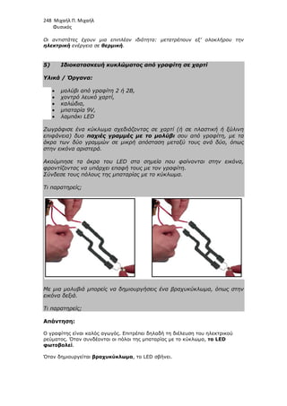 248 Μιχαήλ Π. Μιχαήλ
Φυσικός
Οι αντιστάτες έχουν µια επιπλέον ιδιότητα: µετατρέπουν εξ’ ολοκλήρου την
ηλεκτρική ενέργεια σε θερµική.
5) Ιδιοκατασκευή κυκλώµατος από γραφίτη σε χαρτί
Υλικά / Όργανα:
• µολύβι από γραφίτη 2 ή 2Β,
• χοντρό λευκό χαρτί,
• καλώδια,
• µπαταρία 9V,
• λαµπάκι LED
Ζωγράφισε ένα κύκλωµα σχεδιάζοντας σε χαρτί (ή σε πλαστική ή ξύλινη
επιφάνεια) δυο παχιές γραµµές µε το µολύβι σου από γραφίτη, µε τα
άκρα των δύο γραµµών σε µικρή απόσταση µεταξύ τους ανά δύο, όπως
στην εικόνα αριστερά.
Ακούµπησε τα άκρα του LED στα σηµεία που φαίνονται στην εικόνα,
φροντίζοντας να υπάρχει επαφή τους µε τον γραφίτη.
Σύνδεσε τους πόλους της µπαταρίας µε το κύκλωµα.
Τι παρατηρείς;
Με µια µολυβιά µπορείς να δηµιουργήσεις ένα βραχυκύκλωµα, όπως στην
εικόνα δεξιά.
Τι παρατηρείς;
Απάντηση:
Ο γραφίτης είναι καλός αγωγός. Επιτρέπει δηλαδή τη διέλευση του ηλεκτρικού
ρεύµατος. Όταν συνδέονται οι πόλοι της µπαταρίας µε το κύκλωµα, το LED
φωτοβολεί.
Όταν δηµιουργείται βραχυκύκλωµα, το LED σβήνει.
 