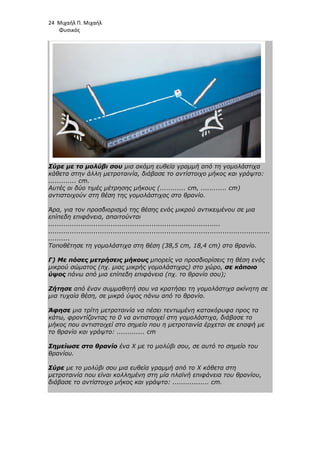 24 Μιχαήλ Π. Μιχαήλ
Φυσικός
Σύρε µε το µολύβι σου µια ακόµη ευθεία γραµµή από τη γοµολάστιχα
κάθετα στην άλλη µετροταινία, διάβασε το αντίστοιχο µήκος και γράψτο:
............. cm.
Αυτές οι δύο τιµές µέτρησης µήκους (............ cm, ............ cm)
αντιστοιχούν στη θέση της γοµολάστιχας στο θρανίο.
Άρα, για τον προσδιορισµό της θέσης ενός µικρού αντικειµένου σε µια
επίπεδη επιφάνεια, απαιτούνται
................................................................................
.......................................................................................................
..........
Τοποθέτησε τη γοµολάστιχα στη θέση (38,5 cm, 18,4 cm) στο θρανίο.
Γ) Με πόσες µετρήσεις µήκους µπορείς να προσδιορίσεις τη θέση ενός
µικρού σώµατος (πχ. µιας µικρής γοµολάστιχας) στο χώρο, σε κάποιο
ύψος πάνω από µια επίπεδη επιφάνεια (πχ. το θρανίο σου);
Ζήτησε από έναν συµµαθητή σου να κρατήσει τη γοµολάστιχα ακίνητη σε
µια τυχαία θέση, σε µικρό ύψος πάνω από το θρανίο.
Άφησε µια τρίτη µετροταινία να πέσει τεντωµένη κατακόρυφα προς τα
κάτω, φροντίζοντας το 0 να αντιστοιχεί στη γοµολάστιχα, διάβασε το
µήκος που αντιστοιχεί στο σηµείο που η µετροταινία έρχεται σε επαφή µε
το θρανίο και γράψτο: ............. cm
Σηµείωσε στο θρανίο ένα Χ µε το µολύβι σου, σε αυτό το σηµείο του
θρανίου.
Σύρε µε το µολύβι σου µια ευθεία γραµµή από το Χ κάθετα στη
µετροταινία που είναι κολληµένη στη µία πλαϊνή επιφάνεια του θρανίου,
διάβασε το αντίστοιχο µήκος και γράψτο: ................. cm.
 