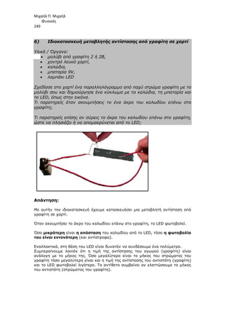 Μιχαήλ Π. Μιχαήλ
Φυσικός
249
6) Ιδιοκατασκευή µεταβλητής αντίστασης από γραφίτη σε χαρτί
Υλικά / Όργανα:
• µολύβι από γραφίτη 2 ή 2Β,
• χοντρό λευκό χαρτί,
• καλώδια,
• µπαταρία 9V,
• λαµπάκι LED
Σχεδίασε στο χαρτί ένα παραλληλόγραµµο από παχύ στρώµα γραφίτη µε το
µολύβι σου και δηµιούργησε ένα κύκλωµα µε τα καλώδια, τη µπαταρία και
το LED, όπως στην εικόνα.
Τι παρατηρείς όταν ακουµπήσεις το ένα άκρο του καλωδίου επάνω στο
γραφίτη;
Τι παρατηρείς επίσης αν σύρεις το άκρο του καλωδίου επάνω στο γραφίτη,
ώστε να πλησιάζει ή να αποµακρύνεται από το LED;
Απάντηση:
Με αυτήν την ιδιοκατασκευή έχουµε κατασκευάσει µια µεταβλητή αντίσταση από
γραφίτη σε χαρτί.
Όταν ακουµπήσει το άκρο του καλωδίου επάνω στο γραφίτη, το LED φωτοβολεί.
Όσο µικρότερη είναι η απόσταση του καλωδίου από το LED, τόσο η φωτοβολία
του είναι εντονότερη (και αντίστροφα).
Εναλλακτικά, στη θέση του LED είναι δυνατόν να συνδέσουµε ένα πολύµετρο.
Συµπεραίνουµε λοιπόν ότι η τιµή της αντίστασης του αγωγού (γραφίτη) είναι
ανάλογη µε το µήκος της. Όσο µεγαλύτερο είναι το µήκος του στρώµατος του
γραφίτη τόσο µεγαλύτερη είναι και η τιµή της αντίστασης του αντιστάτη (γραφίτη)
και το LED φωτοβολεί λιγότερο. Το αντίθετο συµβαίνει αν ελαττώσουµε το µήκος
του αντιστάτη (στρώµατος του γραφίτη).
 
