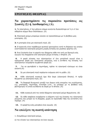 250 Μιχαήλ Π. Μιχαήλ
Φυσικός
ΕΡΩΤΗΣΕΙΣ ΘΕΩΡΙΑΣ
Να χαρακτηρίσετε τις παρακάτω προτάσεις ως
Σωστές (Σ) ή Λανθασµένες (Λ).
1. Τα ηλεκτρόνια, σ’ ένα χάλκινο σύρµα κινούνται δυσκολότερα απ’ ό,τι σ’ ένα
σιδερένιο σύρµα ίδιων διαστάσεων. (Λ)
2. Ηλεκτρικό ρεύµα µπορούµε εύκολα να προκαλέσουµε µε τη βοήθεια µιας
µπαταρίας. (Σ)
3. Η µπαταρία είναι µια ηλεκτρική πηγή. (Σ)
4. Ο κεραυνός είναι παράδειγµα φυσικού φαινοµένου κατά τη διάρκεια του οποίου
αναπτύσσονται ηλεκτρικά ρεύµατα µικρής έντασης και µεγάλου φορτίου (Λ)
5. Ένα Coulomb είναι το φορτίο που διέρχεται κάθε min από µια διατοµή ενός
αγωγού που διαρρέεται από ηλεκτρικό ρεύµα έντασης 1 Ampere. (Λ)
6. Η φορά κίνησης των ηλεκτρονίων σ’ ένα µεταλλικό αγωγό είναι η
πραγµατική φορά του ηλεκτρικού ρεύµατος, ενώ η αντίθετη της κίνησης των
ηλεκτρονίων ονοµάζεται συµβατική φορά (Σ)
7. Για να φωτοβολεί ο λαµπτήρας, πρέπει το ηλεκτρικό κύκλωµα να είναι
ανοικτό (Λ)
8. Σε µια ηλεκτρική πηγή παράγεται ενέργεια από το µηδέν. (Λ)
9. Κάθε ηλεκτρική συσκευή έχει δύο άκρα (ηλεκτρικό δίπολο). Η πρίζα
θεωρείται ως ηλεκτρική πηγή. (Σ)
10. Τη διαφορά δυναµικού µεταξύ των άκρων ενός στοιχείου του κυκλώµατος,
π.χ. µπαταρίας, λαµπτήρα, κινητήρα κ.λπ., τη µετράµε µε τη βοήθεια ενός
βολτόµετρου το οποίο συνδέεται σε σειρά µε το δίπολο. (Λ)
11. Κάθε συσκευή από την οποία διέρχεται ηλεκτρικό ρεύµα θερµαίνεται. (Σ)
12. Σε κάθε ασφάλεια αναφέρεται η ελάχιστη τιµή της έντασης του ηλεκτρικού
ρεύµατος που µπορεί να τη διαρρέει, χωρίς να προκληθεί τήξη του αντιστάτη που
περιέχει. (Λ)
13. Ο γραφίτης ενός µολυβιού είναι αγωγός (Σ)
Να επιλέξετε τη σωστή απάντηση
1. Ονοµάζουµε ηλεκτρικό ρεύµα,
α) την κίνηση των ηλεκτρονίων σε έναν αγωγό,
 