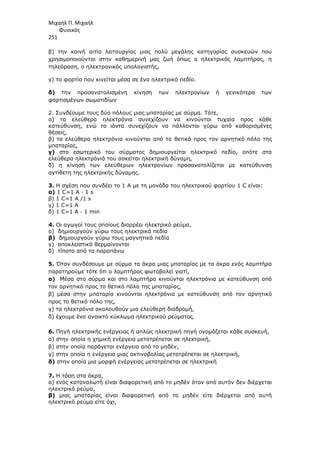 Μιχαήλ Π. Μιχαήλ
Φυσικός
251
β) την κοινή αιτία λειτουργίας µιας πολύ µεγάλης κατηγορίας συσκευών που
χρησιµοποιούνται στην καθηµερινή µας ζωή όπως ο ηλεκτρικός λαµπτήρας, η
τηλεόραση, ο ηλεκτρονικός υπολογιστής,
γ) το φορτίο που κινείται µέσα σε ένα ηλεκτρικό πεδίο.
δ) την προσανατολισµένη κίνηση των ηλεκτρονίων ή γενικότερα των
φορτισµένων σωµατιδίων
2. Συνδέουµε τους δύο πόλους µιας µπαταρίας µε σύρµα. Τότε,
α) τα ελεύθερα ηλεκτρόνια συνεχίζουν να κινούνται τυχαία προς κάθε
κατεύθυνση, ενώ τα ιόντα συνεχίζουν να πάλλονται γύρω από καθορισµένες
θέσεις,
β) τα ελεύθερα ηλεκτρόνια κινούνται από το θετικό προς τον αρνητικό πόλο της
µπαταρίας,
γ) στο εσωτερικό του σύρµατος δηµιουργείται ηλεκτρικό πεδίο, οπότε στα
ελεύθερα ηλεκτρόνιά του ασκείται ηλεκτρική δύναµη,
δ) η κίνησή των ελεύθερων ηλεκτρονίων προσανατολίζεται µε κατεύθυνση
αντίθετη της ηλεκτρικής δύναµης.
3. Η σχέση που συνδέει το 1 Α µε τη µονάδα του ηλεκτρικού φορτίου 1 C είναι:
α) 1 C=1 A · 1 s
β) 1 C=1 A /1 s
γ) 1 C=1 A
δ) 1 C=1 A · 1 min
4. Οι αγωγοί τους οποίους διαρρέει ηλεκτρικό ρεύµα,
α) δηµιουργούν γύρω τους ηλεκτρικά πεδία
β) δηµιουργούν γύρω τους µαγνητικά πεδία
γ) αποκλειστικά θερµαίνονται
δ) τίποτα από τα παραπάνω
5. Όταν συνδέσουµε µε σύρµα τα άκρα µιας µπαταρίας µε τα άκρα ενός λαµπτήρα
παρατηρούµε τότε ότι ο λαµπτήρας φωτοβολεί γιατί,
α) Μέσα στο σύρµα και στο λαµπτήρα κινούνται ηλεκτρόνια µε κατεύθυνση από
τον αρνητικό προς το θετικό πόλο της µπαταρίας,
β) µέσα στην µπαταρία κινούνται ηλεκτρόνια µε κατεύθυνση από τον αρνητικό
προς το θετικό πόλο της,
γ) τα ηλεκτρόνια ακολουθούν µια ελεύθερη διαδροµή,
δ) έχουµε ένα ανοικτό κύκλωµα ηλεκτρικού ρεύµατος.
6. Πηγή ηλεκτρικής ενέργειας ή απλώς ηλεκτρική πηγή ονοµάζεται κάθε συσκευή,
α) στην οποία η χηµική ενέργεια µετατρέπεται σε ηλεκτρική,
β) στην οποία παράγεται ενέργεια από το µηδέν,
γ) στην οποία η ενέργεια µιας ακτινοβολίας µετατρέπεται σε ηλεκτρική,
δ) στην οποία µια µορφή ενέργειας µετατρέπεται σε ηλεκτρική
7. Η τάση στα άκρα,
α) ενός καταναλωτή είναι διαφορετική από το µηδέν όταν από αυτόν δεν διέρχεται
ηλεκτρικό ρεύµα,
β) µιας µπαταρίας είναι διαφορετική από το µηδέν είτε διέρχεται από αυτή
ηλεκτρικό ρεύµα είτε όχι,
 