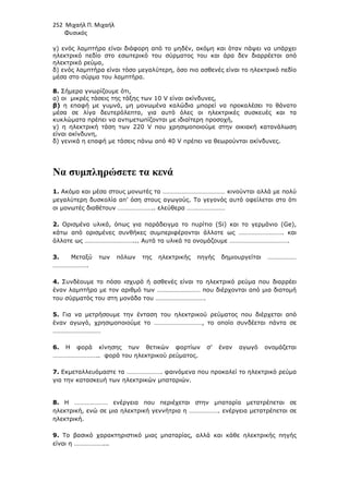 252 Μιχαήλ Π. Μιχαήλ
Φυσικός
γ) ενός λαµπτήρα είναι διάφορη από το µηδέν, ακόµη και όταν πάψει να υπάρχει
ηλεκτρικό πεδίο στο εσωτερικό του σύρµατος του και άρα δεν διαρρέεται από
ηλεκτρικό ρεύµα,
δ) ενός λαµπτήρα είναι τόσο µεγαλύτερη, όσο πιο ασθενές είναι το ηλεκτρικό πεδίο
µέσα στο σύρµα του λαµπτήρα.
8. Σήµερα γνωρίζουµε ότι,
α) οι µικρές τάσεις της τάξης των 10 V είναι ακίνδυνες,
β) η επαφή µε γυµνά, µη µονωµένα καλώδια µπορεί να προκαλέσει το θάνατο
µέσα σε λίγα δευτερόλεπτα, για αυτό όλες οι ηλεκτρικές συσκευές και τα
κυκλώµατα πρέπει να αντιµετωπίζονται µε ιδιαίτερη προσοχή,
γ) η ηλεκτρική τάση των 220 V που χρησιµοποιούµε στην οικιακή κατανάλωση
είναι ακίνδυνη,
δ) γενικά η επαφή µε τάσεις πάνω από 40 V πρέπει να θεωρούνται ακίνδυνες.
Να συµπληρώσετε τα κενά
1. Ακόµα και µέσα στους µονωτές τα ………………………………… κινούνται αλλά µε πολύ
µεγαλύτερη δυσκολία απ’ όση στους αγωγούς. Το γεγονός αυτό οφείλεται στο ότι
οι µονωτές διαθέτουν ………………….. ελεύθερα ……………………
2. Ορισµένα υλικά, όπως για παράδειγµα το πυρίτιο (Si) και το γερµάνιο (Ge),
κάτω από ορισµένες συνθήκες συµπεριφέρονται άλλοτε ως ………………………. και
άλλοτε ως …………………………... Αυτά τα υλικά τα ονοµάζουµε ……………………………….
3. Mεταξύ των πόλων της ηλεκτρικής πηγής δηµιουργείται ………………
………………….
4. Συνδέουµε το πόσο ισχυρό ή ασθενές είναι το ηλεκτρικό ρεύµα που διαρρέει
έναν λαµπτήρα µε τον αριθµό των ……………………… που διέρχονται από µια διατοµή
του σύρµατός του στη µονάδα του ………………………….
5. Για να µετρήσουµε την ένταση του ηλεκτρικού ρεύµατος που διέρχεται από
έναν αγωγό, χρησιµοποιούµε το …………………………, το οποίο συνδέεται πάντα σε
…………………………
6. Η φορά κίνησης των θετικών φορτίων σ’ έναν αγωγό ονοµάζεται
……………………….. φορά του ηλεκτρικού ρεύµατος.
7. Εκµεταλλευόµαστε τα …………………. φαινόµενα που προκαλεί το ηλεκτρικό ρεύµα
για την κατασκευή των ηλεκτρικών µπαταριών.
8. Η ………………… ενέργεια που περιέχεται στην µπαταρία µετατρέπεται σε
ηλεκτρική, ενώ σε µια ηλεκτρική γεννήτρια η ………………. ενέργεια µετατρέπεται σε
ηλεκτρική.
9. Το βασικό χαρακτηριστικό µιας µπαταρίας, αλλά και κάθε ηλεκτρικής πηγής
είναι η ………………...
 