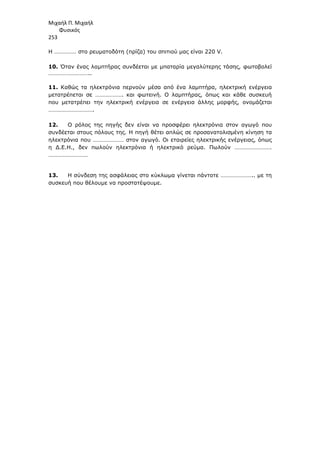 Μιχαήλ Π. Μιχαήλ
Φυσικός
253
Η …………… στο ρευµατοδότη (πρίζα) του σπιτιού µας είναι 220 V.
10. Όταν ένας λαµπτήρας συνδέεται µε µπαταρία µεγαλύτερης τάσης, φωτοβολεί
………………………..
11. Καθώς τα ηλεκτρόνια περνούν µέσα από ένα λαµπτήρα, ηλεκτρική ενέργεια
µετατρέπεται σε ………………. και φωτεινή. Ο λαµπτήρας, όπως και κάθε συσκευή
που µετατρέπει την ηλεκτρική ενέργεια σε ενέργεια άλλης µορφής, ονοµάζεται
………………………….
12. Ο ρόλος της πηγής δεν είναι να προσφέρει ηλεκτρόνια στον αγωγό που
συνδέεται στους πόλους της. Η πηγή θέτει απλώς σε προσανατολισµένη κίνηση τα
ηλεκτρόνια που ………………… στον αγωγό. Οι εταιρείες ηλεκτρικής ενέργειας, όπως
η ∆.Ε.Η., δεν πωλούν ηλεκτρόνια ή ηλεκτρικό ρεύµα. Πωλούν …………………….
………………………
13. Η σύνδεση της ασφάλειας στο κύκλωµα γίνεται πάντοτε ………………….. µε τη
συσκευή που θέλουµε να προστατέψουµε.
 