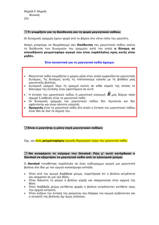 Μιχαήλ Π. Μιχαήλ
Φυσικός
255
2. Τι γνωρίζετε για τη διεύθυνση και τη φορά µαγνητικού πεδίου;
Οι δυναµικές γραµµές έχουν φορά από το βόρειο στο νότιο πόλο του µαγνήτη.
Ακόµη µπορούµε να θεωρήσουµε σαν διεύθυνση του µαγνητικού πεδίου εκείνη
τη διεύθυνση των δυναµικών του γραµµών κατά την οποία η δύναµη σε
οποιοδήποτε ρευµατοφόρο αγωγό που είναι παράλληλος προς αυτές είναι
µηδέν.
Έτσι συνοπτικά για το µαγνητικό πεδίο έχουµε:
• Μαγνητικό πεδίο ονοµάζεται ο χώρος µέσα στον οποίο εµφανίζονται µαγνητικές
δυνάµεις. Τις δυνάµεις αυτές τις πιστοποιούµε εύκολα µε τη βοήθεια µιας
µαγνητικής βελόνας
• ∆υναµική γραµµή λέµε τη γραµµή εκείνη σε κάθε σηµείο της οποίας το
διάνυσµα της έντασης είναι εφαπτόµενο σε αυτή
• Η ένταση του µαγνητικού πεδίου ή µαγνητική επαγωγή B

,µας δείχνει πόσο
ισχυρό ή ασθενές είναι το µαγνητικό πεδίο
• Οι δυναµικές γραµµές του µαγνητικού πεδίου δεν τέµνονται και δεν
εφάπτονται και είναι πάντοτε κλειστές
• Οµογενές είναι το µαγνητικό πεδίο στο οποίο η ένταση του µαγνητικού πεδίου
είναι ίδια σε όλα τα σηµεία του.
3. Είναι ο µαγνήτης η µόνη πηγή µαγνητικών πεδίων;
Όχι, και ένας ρευµατοφόρος αγωγός δηµιουργεί γύρω του µαγνητικό πεδίο.
4. Να αναφέρετε το πείραµα του Oersted. Πώς µ’ αυτό κατόρθωσε ο
Oersted να εξαρτήσει το µαγνητικό πεδίο από το ηλεκτρικό ρεύµα;
Ο Oersted τοποθέτησε παράλληλα σε έναν ευθύγραµµο αγωγό µια µαγνητική
βελόνα στο ίδιο µε τον αγωγό κατακόρυφο επίπεδο.
• Όταν από τον αγωγό διαβίβασε ρεύµα, παρατήρησε ότι η βελόνα εκτρέπεται
και ισορροπεί σε µια νέα θέση.
• Όταν διέκοπτε το ρεύµα η βελόνα γύριζε και ισορροπούσε στην αρχική της
θέση
• Όταν διαβίβαζε ρεύµα αντίθετης φοράς η βελόνα εκτρέπονταν αντίθετα προς
την αρχική εκτροπή.
• Όταν αύξανε την ένταση του ρεύµατος που διέρρεε τον αγωγό αυξάνονταν και
η εκτροπή της βελόνας όχι όµως ανάλογα.
 