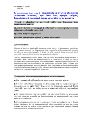 256 Μιχαήλ Π. Μιχαήλ
Φυσικός
Το συµπέρασµα ήταν πως ο ρευµατοφόρος αγωγός εξασκούσε
µαγνητικές δυνάµεις. Άρα όταν ένας αγωγός (σύρµα)
διαρρέεται από ηλεκτρικό ρεύµα µετατρέπεται σε µαγνήτη
5. Από τι εξαρτάται το µαγνητικό πεδίο που δηµιουργεί ένας
ρευµατοφόρος αγωγός;
α) Από την ένταση (πόσο ισχυρό ή ασθενές είναι το ηλεκτρικό ρεύµα) του
ρεύµατος που διαρρέει τον αγωγό
β) Από τη θέση του σηµείου και
γ) Από τη «γεωµετρία» δηλαδή το σχήµα του αγωγού.
6. Η θεωρία Weiss.
Σύµφωνα µ’ αυτή τη θεωρία κάθε σιδηροµαγνητικό υλικό – σε θερµοκρασία χαµηλότερη
από τη χαρακτηριστική του θερµοκρασία Curie- αποτελείται από µικροσκοπικές περιοχές
που λέγονται µαγνητικές περιοχές. Τα άτοµα της κάθε περιοχής έχουν µαγνητικές ροπές
«αυστηρά» προσανατολισµένες προς µια ορισµένη κατεύθυνση.
Όταν το σιδηροµαγνητικό σώµα βρεθεί µέσα σε κάποιο «εξωτερικό» µαγνητικό πεδίο οι
µαγνητικές ροπές τείνουν να προσανατολιστούν µε αποτέλεσµα το σώµα να αποκτά
µαγνητική ροπή και να µαγνητίζεται. Σε ορισµένα υλικά ο προσανατολισµός εξακολουθεί να
υφίσταται και µετά την αποµάκρυνση από το εξωτερικό µαγνητικό πεδίο. Τα υλικά αυτά
είναι οι γνωστοί µας µόνιµοι µαγνήτες. Σε άλλες όµως περιπτώσεις, από τη στιγµή που παύει
να επιδρά το εξωτερικό µαγνητικό πεδίο, η θερµική κίνηση έχει σαν αποτέλεσµα τα υλικά να
επανέρχονται στην προηγούµενή τους κατάσταση.
7. Περιγράψτε συνοπτικά την προέλευση των µαγνητικών πεδίων.
α. Όλα τα µαγνητικά πεδία οφείλονται σε κινούµενα ηλεκτρικά φορτία.
β. Η κίνηση κάθε ηλεκτρονίου µέσα στο άτοµο γύρω από τον πυρήνα και κύρια η
ιδιοπεριστροφή του spin (σπιν) δηµιουργεί ένα στοιχειώδες µαγνητικό δίπολο
(στοιχειώδη µαγνήτη), και ευθύνεται για τις µαγνητικές ιδιότητες των διαφόρων
υλικών.
γ. Οι προσανατολισµοί που παρουσιάζουν τα µαγνητικά δίπολα στο µικρόκοσµο
του κάθε σώµατος µπορούν να δικαιολογήσουν τις µακροσκοπικές µαγνητικές
ιδιότητες του σώµατος.
δ. Στις σύγχρονες απόψεις για το σιδηροµαγνητισµό εµπεριέχεται και η θεωρία
Weiss. ∆εχόµαστε ότι τα σιδηροµαγνητικά υλικά αποτελούνται από µαγνητικές
περιοχές σε κάθε µια από τις οποίες υφίσταται ένας «αυστηρός» προσανατολισµός
των στοιχειωδών µαγνητικών διπόλων.
 
