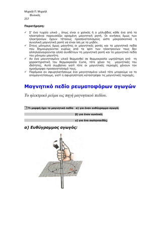 Μιχαήλ Π. Μιχαήλ
Φυσικός
257
Παρατήρηση:
 Σ’ ένα τυχαίο υλικό , όπως είναι ο χαλκός ή ο µόλυβδος κάθε ένα από τα
ηλεκτρόνια παρουσιάζει ορισµένη µαγνητική ροπή. Οι κινήσεις όµως των
ηλεκτρονίων έχουν τέτοιους προσανατολισµούς ώστε µακροσκοπικά η
συνολική µαγνητική ροπή να είναι ίση µε το µηδέν.
 Στους µόνιµους όµως µαγνήτες οι µαγνητικές ροπές και τα µαγνητικά πεδία
που δηµιουργούνται κυρίως από τα spin των ηλεκτρονίων τους δεν
αλληλοαναιρούνται αλλά συνθέτουν τη µαγνητική ροπή και το µαγνητικό πεδίο
του µόνιµου µαγνήτη.
 Αν ένα µαγνητισµένο υλικό θερµανθεί σε θερµοκρασία υψηλότερη από τη
χαρακτηριστική του θερµοκρασία Curie, τότε χάνει τις µαγνητικές του
ιδιότητες. Αυτό συµβαίνει γιατί τότε οι µαγνητικές περιοχές χάνουν τον
οµοιόµορφο προσανατολισµό τους.
 Παρόµοια αν σφυρηλατήσουµε ένα µαγνητισµένο υλικό τότε µπορούµε να το
αποµαγνητίσουµε, γιατί η σφυρηλάτηση καταστρέφει τις µαγνητικές περιοχές.
Μαγνητικό πεδίο ρευµατοφόρων αγωγών
Το ηλεκτρικό ρεύµα ως πηγή µαγνητικού πεδίου.
8. Τι µορφή έχει το µαγνητικό πεδίο α) για έναν ευθύγραµµο αγωγό;
β) για έναν κυκλικό;
γ) για ένα σωληνοειδές;
α) Ευθύγραµµος αγωγός:
 