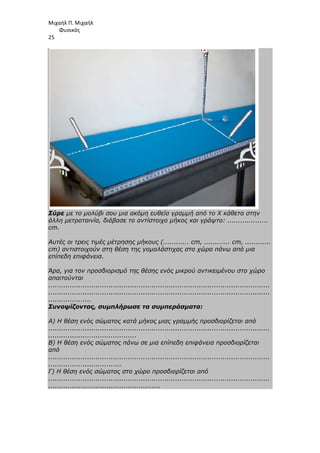 Μιχαήλ Π. Μιχαήλ
Φυσικός
25
Σύρε µε το µολύβι σου µια ακόµη ευθεία γραµµή από το Χ κάθετα στην
άλλη µετροταινία, διάβασε το αντίστοιχο µήκος και γράψτο: ...................
cm.
Αυτές οι τρεις τιµές µέτρησης µήκους (............ cm, ............ cm, ............
cm) αντιστοιχούν στη θέση της γοµολάστιχας στο χώρο πάνω από µια
επίπεδη επιφάνεια.
Άρα, για τον προσδιορισµό της θέσης ενός µικρού αντικειµένου στο χώρο
απαιτούνται
.......................................................................................................
.......................................................................................................
....................
Συνοψίζοντας, συµπλήρωσε τα συµπεράσµατα:
Α) Η θέση ενός σώµατος κατά µήκος µιας γραµµής προσδιορίζεται από
.......................................................................................................
.........................................
Β) Η θέση ενός σώµατος πάνω σε µια επίπεδη επιφάνεια προσδιορίζεται
από
.......................................................................................................
..................................
Γ) Η θέση ενός σώµατος στο χώρο προσδιορίζεται από
.......................................................................................................
....................................................
 
