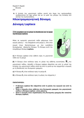 Μιχαήλ Π. Μιχαήλ
Φυσικός
259
4. Η ένταση του µαγνητικού πεδίου κοντά στα άκρα του σωληνοειδούς
αποδεικνύεται ότι έχει µέτρο ίσο µε το µισό του µέτρου της έντασης στο
κέντρο του σωληνοειδούς.
Ηλεκτροµαγνητική δύναµη
∆ύναµη Laplace
9. Τι γνωρίζετε για το µέτρο τη διεύθυνση και τη φορά
της δύναµης Laplace;
Μέσα σε οµογενές µαγνητικό πεδίο φέρνουµε έναν
αγωγό µήκους  που διαρρέεται από ρεύµα Ι, τότε στον
αγωγό όπως διαπιστώνουµε µε ένα ευαίσθητο
δυναµόµετρο εξασκείται δύναµη. Τη δύναµη αυτή την
ονοµάζουµε δύναµη Laplace.
α) Η δύναµη Laplace είναι κάθετη προς το µαγνητικό
πεδίο και το ρεύµα
β) Η δύναµη είναι ανάλογη προς το µέτρο της κάθετης συνιστώσας B⊥ του
µαγνητικού πεδίου. ∆ηλαδή η δύναµη Laplace εξαρτάται και από το µέτρο της
έντασης του µαγνητικού πεδίου αλλά και από τη γωνία φ που σχηµατίζει ο αγωγός
µε τη διεύθυνση των δυναµικών γραµµών.
γ) Η δύναµη FL είναι ανάλογη προς το ρεύµα I.
δ) η δύναµη FL είναι ανάλογη προς το µήκος του σύρµατος 



ΠΑΡΑΤΗΡΗΣΗ:
 Η δύναµη Laplace δεν εξαρτάται από τη φύση του αγωγού και από τη
µάζα του.
 Όταν ο αγωγός είναι κάθετος στις δυναµικές γραµµές του µαγνητικού
πεδίου η δύναµη Laplace είναι µέγιστη.
 Όταν ο αγωγός είναι παράλληλος στις δυναµικές γραµµές δεν ασκείται
δύναµη Laplace.
+
-
Λ
Κ
Ν S
FL
 