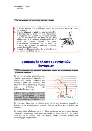 260 Μιχαήλ Π. Μιχαήλ
Φυσικός
10. Η κατεύθυνση της µαγνητικής δύναµης Laplace:
1. Η δύναµη Laplace έχει κατεύθυνση κάθετη και στον αγωγό και στην ένταση
του πεδίου Β.
2. Αν αντιστρέψουµε τη φορά του µαγνητικού πεδίου
Β διατηρώντας τη φορά του ρεύµατος σταθερή
αναστρέφεται και η φορά της δύναµης Laplace.
Όµοια αν αντριστρέψουµε τη φορά του ρεύµατος
διατηρώντας το Β σταθερό αντιστρέφεται και η
φορά της δύναµης Laplace. Αν όµως
αντιστρέψουµε ταυτόχρονα και τη φορά της
έντασης και τη φορά του ρεύµατος η δύναµη
Laplace δεν αλλάζει φορά.
3. Η φορά της δύναµης Laplace θα υπολογίζεται µε
τον κανόνα του δεξιού χεριού.
Εφαρµογές ηλεκτροµαγνητικών
δυνάµεων
11 . Περιγράψτε την επίδραση µαγνητικού πεδίου σε ρευµατοφόρο πλαίσιο
(ηλεκτρικός κινητήρας).
Το ορθογώνιο πλαίσιο αποτελείται από
τέσσερις ευθύγραµµους αγωγούς. Σε
καθένα από αυτούς εξασκείται µια
δύναµη Laplace Οι δυνάµεις που
ασκούνται στους οριζόντιους αγωγούς
είναι αντίθετες και
αλληλοεξουδετερώνονται.
Οι δυο δυνάµεις Laplace που ασκούνται
στους κατακόρυφους αγωγούς
αποτελούν ζεύγος δυνάµεων το οποίο
τείνει να περιστρέψει το πλαίσιο.
Σε περίπτωση όµως που το πλαίσιο είναι κάθετο στις δυναµικές γραµµές οι
δυνάµεις στους κατακόρυφους αγωγούς γίνονται αντίθετες και το ζεύγος δεν
υφίσταται.
Το πλαίσιο λόγο αδράνειας περνά τη θέση ισορροπίας και οι δυνάµεις Laplace
τείνουν να επαναφέρουν το πλαίσιο στην αρχική του θέση. Μετά από έναν αριθµό
ταλαντεύσεων το πλαίσιο λόγο των τριβών, τελικά ισορροπεί κάθετα στις
δυναµικές γραµµές του πεδίου.
 