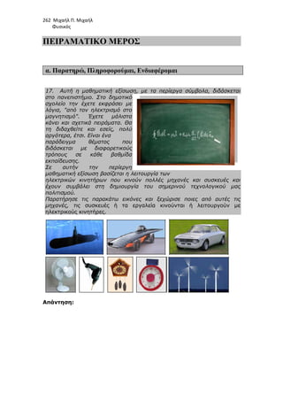 262 Μιχαήλ Π. Μιχαήλ
Φυσικός
ΠΕΙΡΑΜΑΤΙΚΟ
α. Παρατηρώ, Πληροφορούµαι
17. Αυτή η µαθηµατική εξίσωση, µε τα περίεργα σύµβολα, διδάσκεται
στο πανεπιστήµιο. Στο
σχολείο την έχετε εκφράσει µε
λόγια, από τον ηλεκτρισµό στο
µαγνητισµό. Έχετε µάλιστα
κάνει και σχετικά πειράµατα. Θα
τη διδαχθείτε και εσείς, πολύ
αργότερα, έτσι. Είναι ένα
παράδειγµα θέµατος που
διδάσκεται µε διαφορετικούς
τρόπους σε κάθε βαθµ
εκπαίδευσης.
Σε αυτήν την περίεργη
µαθηµατική εξίσωση βασίζεται η λειτουργία των
ηλεκτρικών κινητήρων που κινούν πολλές µηχανές και συσκευές και
έχουν συµβάλει στη δηµιουργία του σηµερινού τεχνολογικού µας
πολιτισµού.
Παρατήρησε τις παρακάτω εικόνες και ξεχώρισε ποιες από αυτές τις
µηχανές, τις συσκευές ή τα εργαλεία κινούνται ή λειτουργούν µε
ηλεκτρικούς κινητήρες.
Απάντηση:
Φυσικός
ΠΕΙΡΑΜΑΤΙΚΟ ΜΕΡΟΣ
Πληροφορούµαι, Ενδιαφέροµαι
Αυτή η µαθηµατική εξίσωση, µε τα περίεργα σύµβολα, διδάσκεται
στο πανεπιστήµιο. Στο δηµοτικό
σχολείο την έχετε εκφράσει µε
λόγια, από τον ηλεκτρισµό στο
µαγνητισµό. Έχετε µάλιστα
κάνει και σχετικά πειράµατα. Θα
τη διδαχθείτε και εσείς, πολύ
αργότερα, έτσι. Είναι ένα
παράδειγµα θέµατος που
διδάσκεται µε διαφορετικούς
τρόπους σε κάθε βαθµίδα
Σε αυτήν την περίεργη
µαθηµατική εξίσωση βασίζεται η λειτουργία των
ηλεκτρικών κινητήρων που κινούν πολλές µηχανές και συσκευές και
συµβάλει στη δηµιουργία του σηµερινού τεχνολογικού µας
Παρατήρησε τις παρακάτω εικόνες και ξεχώρισε ποιες από αυτές τις
συσκευές ή τα εργαλεία κινούνται ή λειτουργούν µε
ηλεκτρικούς κινητήρες.
Φυσικός
Αυτή η µαθηµατική εξίσωση, µε τα περίεργα σύµβολα, διδάσκεται
ηλεκτρικών κινητήρων που κινούν πολλές µηχανές και συσκευές και
συµβάλει στη δηµιουργία του σηµερινού τεχνολογικού µας
Παρατήρησε τις παρακάτω εικόνες και ξεχώρισε ποιες από αυτές τις
συσκευές ή τα εργαλεία κινούνται ή λειτουργούν µε
 