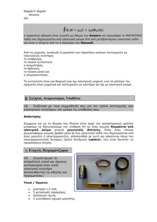 Μιχαήλ Π. Μιχαήλ
Φυσικός
263
η παραπάνω εξίσωση είναι γνωστή ως Νόµος του
πεδίο που δηµιουργείται από ηλεκτρικό ρεύµα είτε από µεταβαλλόµενο ηλεκτρικό πεδίο
και είναι η τέταρτη από τις 4 εξισώσεις του
Από τις µηχανές, συσκευές ή εργαλεία των παραπάνω εικόνων λειτουργούν µε
ηλεκτρικούς κινητήρες
το υποβρύχιο,
το ηλιακό αυτοκίνητο,
ο ανεµιστήρας,
το δράπανο,
το ηλιακό ρολόι και
η ανεµογεννήτρια.
Το αυτοκίνητο είναι µια θερµική (και όχι ηλεκτρική)
σχήµατος είναι µηχανικά και λειτουργούν µε ελατήρια και όχι µε ηλεκτρικό ρεύµα.
β. Συζητώ, Αναρωτιέµαι
18. Συζήτησε µε τους συµµαθητές σου για τον τρόπο λειτουργίας των
ηλεκτρικών κινητήρων και γράψε τις υποθέσεις σου.
Απάντηση:
Σύµφωνα και µε τη θεωρία που δίνεται στην αρχή του εργαστηριακού φύλλου
µπορούµε να διατυπώσουµε την υπόθεση ότι αν ένας αγωγός
ηλεκτρικό ρεύµα αποκτά
ρευµατοφόρος αγωγός βρεθεί µέσα σε ένα
έναν µαγνήτη ή ηλεκτροµαγνήτη
ηλεκτροµαγνητικές δυνάµεις (ζεύγη δυνάµεων
προκαλέσουν κίνηση.
γ. Ενεργώ, Πειραµατίζοµαι
19. Συγκέντρωσε τα
απαραίτητα υλικά και όργανα,
κατασκεύασε έναν απλό
ηλεκτρικό κινητήρα
ακολουθώντας τις οδηγίες και
πειραµατίσου:
Υλικά / Όργανα:
• µπαταρία 1,5 volt,
• 2 µεταλλικές παραµάνες,
• Κολλητική ταινία,
• 2 κυλινδρικοί ισχυροί µαγνήτες,
Φυσικός
Β.dℓ = µ0(Ι + ε0dΦΕ/dt)
η παραπάνω εξίσωση είναι γνωστή ως Νόµος του Ampere και περιγράφει το ΜΑΓΝΗΤΙΚΟ
πεδίο που δηµιουργείται από ηλεκτρικό ρεύµα είτε από µεταβαλλόµενο ηλεκτρικό πεδίο
από τις 4 εξισώσεις του Maxwell.
Από τις µηχανές, συσκευές ή εργαλεία των παραπάνω εικόνων λειτουργούν µε
Το αυτοκίνητο είναι µια θερµική (και όχι ηλεκτρική) µηχανή, ενώ τα ρολόγια του
σχήµατος είναι µηχανικά και λειτουργούν µε ελατήρια και όχι µε ηλεκτρικό ρεύµα.
Αναρωτιέµαι, Υποθέτω
Συζήτησε µε τους συµµαθητές σου για τον τρόπο λειτουργίας των
κινητήρων και γράψε τις υποθέσεις σου.
Σύµφωνα και µε τη θεωρία που δίνεται στην αρχή του εργαστηριακού φύλλου
µπορούµε να διατυπώσουµε την υπόθεση ότι αν ένας αγωγός διαρρέεται από
αποκτά µαγνητικές ιδιότητες. Όταν ένας τέτοιος
ρευµατοφόρος αγωγός βρεθεί µέσα σε ένα µαγνητικό πεδίο που δηµιουργείται από
έναν µαγνήτη ή ηλεκτροµαγνήτη, αλληλεπιδρά µε αυτό και ασκούνται πάνω του
ηλεκτροµαγνητικές δυνάµεις (ζεύγη δυνάµεων Laplace), που είναι δυνατόν να
Πειραµατίζοµαι
Συγκέντρωσε τα
απαραίτητα υλικά και όργανα,
κατασκεύασε έναν απλό
ακολουθώντας τις οδηγίες και
µπαταρία 1,5 volt,
2 µεταλλικές παραµάνες,
Κολλητική ταινία,
2 κυλινδρικοί ισχυροί µαγνήτες,
Φυσικός
περιγράφει το ΜΑΓΝΗΤΙΚΟ
πεδίο που δηµιουργείται από ηλεκτρικό ρεύµα είτε από µεταβαλλόµενο ηλεκτρικό πεδίο
Από τις µηχανές, συσκευές ή εργαλεία των παραπάνω εικόνων λειτουργούν µε
µηχανή, ενώ τα ρολόγια του
σχήµατος είναι µηχανικά και λειτουργούν µε ελατήρια και όχι µε ηλεκτρικό ρεύµα.
Συζήτησε µε τους συµµαθητές σου για τον τρόπο λειτουργίας των
Σύµφωνα και µε τη θεωρία που δίνεται στην αρχή του εργαστηριακού φύλλου
διαρρέεται από
Όταν ένας τέτοιος
µαγνητικό πεδίο που δηµιουργείται από
ηλεπιδρά µε αυτό και ασκούνται πάνω του
που είναι δυνατόν να
 