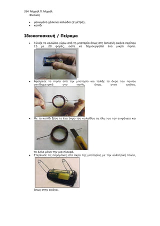 264 Μιχαήλ Π. Μιχαήλ
Φυσικός
• µονωµένο χάλκινο
• κοπίδι
Ιδιοκατασκευή / Πείραµα
• Τύλιξε το καλώδιο γύρω από τη µπαταρία όπως στη διπλανή εικόνα περίπου
15 µε 20 φορές, ώστε να δηµιουργηθεί ένα µικρό πηνίο.
• Αφαίρεσε το πηνίο από την µπαταρία και τύλιξε τα άκρα του πηνίου
αντιδιαµετρικά στο
• Με το κοπίδι ξύσε το ένα άκρο του καλωδίου σε όλη του την επιφάνεια και
το άλλο µόνο την µια πλευρά.
• Στερέωσε τις παραµάνες στα άκρα της µπαταρίας µε την κολλητική ταινία,
όπως στην εικόνα.
Φυσικός
µονωµένο χάλκινο καλώδιο (2 µέτρα),
Ιδιοκατασκευή / Πείραµα
Τύλιξε το καλώδιο γύρω από τη µπαταρία όπως στη διπλανή εικόνα περίπου
15 µε 20 φορές, ώστε να δηµιουργηθεί ένα µικρό πηνίο.
Αφαίρεσε το πηνίο από την µπαταρία και τύλιξε τα άκρα του πηνίου
αντιδιαµετρικά στο πηνίο, όπως στην
Με το κοπίδι ξύσε το ένα άκρο του καλωδίου σε όλη του την επιφάνεια και
το άλλο µόνο την µια πλευρά.
Στερέωσε τις παραµάνες στα άκρα της µπαταρίας µε την κολλητική ταινία,
εικόνα.
Φυσικός
Τύλιξε το καλώδιο γύρω από τη µπαταρία όπως στη διπλανή εικόνα περίπου
15 µε 20 φορές, ώστε να δηµιουργηθεί ένα µικρό πηνίο.
Αφαίρεσε το πηνίο από την µπαταρία και τύλιξε τα άκρα του πηνίου
ν εικόνα.
Με το κοπίδι ξύσε το ένα άκρο του καλωδίου σε όλη του την επιφάνεια και
Στερέωσε τις παραµάνες στα άκρα της µπαταρίας µε την κολλητική ταινία,
 