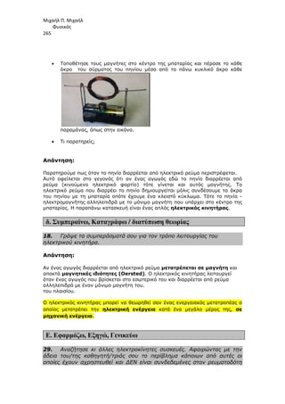 Μιχαήλ Π. Μιχαήλ
Φυσικός
265
• Τοποθέτησε τους µαγνήτες στο κέντρο της µπαταρίας και πέρασε το κάθε
άκρο του σύρµατος του πηνίου µέσα από το πάνω κυκλικό άκρο κάθε
παραµάνας, όπως στην εικόνα.
• Τι παρατηρείς;
Απάντηση:
Παρατηρούµε πως όταν το πηνίο διαρρέεται από ηλεκτρικό ρεύµα περιστρέφεται.
Αυτό οφείλεται στο γεγονός ότι αν ένας αγωγός εδώ το πηνίο διαρρέεται από
ρεύµα (κινούµενο ηλεκτρικό φορτίο) τότε γίνεται και αυτός µαγνήτης. Το
ηλεκτρικό ρεύµα που διαρρέει το πηνίο δηµιουργείται µόλις συνδέσουµε τα άκρα
του πηνίου µε τη µπαταρία οπότε έχουµε ένα κλειστό κύκλωµα. Τότε το πηνίο -
ηλεκτροµαγνήτης αλληλεπιδρά µε το µόνιµο µαγνήτη που υπάρχει στο κέντρο της
µπαταρίας. Η παραπάνω κατασκευή είναι ένας απλός ηλεκτρικός κινητήρας.
δ. Συµπεραίνω, Καταγράφω / διατύπωση θεωρίας
18. Γράψε τα συµπεράσµατά σου για τον τρόπο λειτουργίας του
ηλεκτρικού κινητήρα.
Απάντηση:
Αν ένας αγωγός διαρρέεται από ηλεκτρικό ρεύµα µετατρέπεται σε µαγνήτη και
αποκτά µαγνητικές ιδιότητες (Oersted). Ο ηλεκτρικός κινητήρας λειτουργεί
όταν ένας αγωγός που βρίσκεται στο εσωτερικό του και διαρρέεται από ρεύµα
αλληλεπιδρά µε έναν µόνιµο µαγνήτη του.
του πλαισίου.
Ο ηλεκτρικός κινητήρας µπορεί να θεωρηθεί σαν ένας ενεργειακός µετατροπέας ο
οποίος µετατρέπει την ηλεκτρική ενέργεια κατά ένα µεγάλο µέρος της, σε
µηχανική ενέργεια.
Ε. Εφαρµόζω, Εξηγώ, Γενικεύω
29. Αναζήτησε κι άλλες ηλεκτροκίνητες συσκευές. Αφαιρώντας µε την
άδεια του/της καθηγητή/τριάς σου το περίβληµα κάποιων από αυτές οι
οποίες έχουν αχρηστευθεί και ∆ΕΝ είναι συνδεδεµένες στον ρευµατοδότη
 