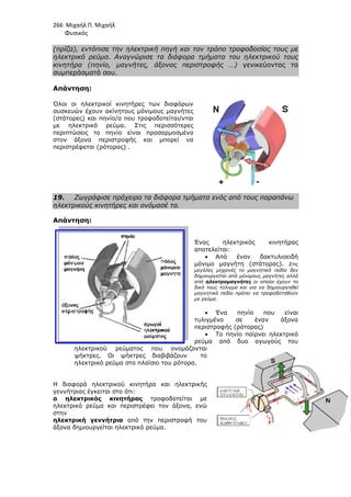 266 Μιχαήλ Π. Μιχαήλ
Φυσικός
(πρίζα), εντόπισε την ηλεκτρική πηγή και τον τρόπο τροφοδοσίας τους µε
ηλεκτρικό ρεύµα. Αναγνώρισε τα διάφορα τµήµατα του ηλεκτρικού τους
κινητήρα (πηνίο, µαγνήτες, άξονας περιστροφής …)
συµπεράσµατά σου.
Απάντηση:
Όλοι οι ηλεκτρικοί κινητήρες
συσκευών έχουν ακίνητους µόνιµους µαγνήτες
(στάτορες) και πηνίο/α που τροφοδοτείται/νται
µε ηλεκτρικό ρεύµα. Στις περισσότερες
περιπτώσεις το πηνίο είναι προσαρµοσµένο
στον άξονα περιστροφής και µπορεί να
περιστρέφεται (ρότορας)
19. Ζωγράφισε πρόχειρα τα διάφορα τµήµατα ενός από τους παραπάνω
ηλεκτρικούς κινητήρες και ονόµασέ τα.
Απάντηση:
ηλεκτρικού ρεύµατος που ονοµάζονται
ψήκτρες. Οι ψήκτρες διαβιβάζουν το
ηλεκτρικό ρεύµα στο πλαίσιο του ρότορα.
Η διαφορά ηλεκτρικού κινητήρα και ηλεκτρικής
γεννήτριας έγκειται στο ότι:
ο ηλεκτρικός κινητήρας
ηλεκτρικό ρεύµα και περιστρέφει τον άξονα, ενώ
στην
ηλεκτρική γεννήτρια
άξονα δηµιουργείται ηλεκτρικό ρεύµα.
Φυσικός
εντόπισε την ηλεκτρική πηγή και τον τρόπο τροφοδοσίας τους µε
ηλεκτρικό ρεύµα. Αναγνώρισε τα διάφορα τµήµατα του ηλεκτρικού τους
κινητήρα (πηνίο, µαγνήτες, άξονας περιστροφής …) γενικεύοντας τα
Όλοι οι ηλεκτρικοί κινητήρες των διαφόρων
συσκευών έχουν ακίνητους µόνιµους µαγνήτες
(στάτορες) και πηνίο/α που τροφοδοτείται/νται
µε ηλεκτρικό ρεύµα. Στις περισσότερες
περιπτώσεις το πηνίο είναι προσαρµοσµένο
στον άξονα περιστροφής και µπορεί να
.
Ζωγράφισε πρόχειρα τα διάφορα τµήµατα ενός από τους παραπάνω
ηλεκτρικούς κινητήρες και ονόµασέ τα.
Ένας ηλεκτρικός κινητήρας
αποτελείται:
• Από έναν δακτυλιοειδή
µόνιµο µαγνήτη (στάτορας).
µεγάλες µηχανές το µαγνητικό πεδίο δεν
δηµιουργείται από µόνιµους µαγνήτες αλλά
από ηλεκτροµαγνήτες οι
δικό τους τύλιγµα και για να δηµιουργηθεί
µαγνητικό πεδίο πρέπει να τροφοδοτηθούν
µε ρεύµα.
• Ένα πηνίο που είναι
τυλιγµένο σε έναν άξονα
περιστροφής (ρότορας)
• Το πηνίο παίρνει ηλεκτρικό
ρεύµα από δυο αγωγούς του
ηλεκτρικού ρεύµατος που ονοµάζονται
ψήκτρες. Οι ψήκτρες διαβιβάζουν το
ηλεκτρικό ρεύµα στο πλαίσιο του ρότορα.
Η διαφορά ηλεκτρικού κινητήρα και ηλεκτρικής
γεννήτριας έγκειται στο ότι:
ο ηλεκτρικός κινητήρας τροφοδοτείται µε
ηλεκτρικό ρεύµα και περιστρέφει τον άξονα, ενώ
από την περιστροφή του
άξονα δηµιουργείται ηλεκτρικό ρεύµα.
Φυσικός
εντόπισε την ηλεκτρική πηγή και τον τρόπο τροφοδοσίας τους µε
ηλεκτρικό ρεύµα. Αναγνώρισε τα διάφορα τµήµατα του ηλεκτρικού τους
γενικεύοντας τα
Ζωγράφισε πρόχειρα τα διάφορα τµήµατα ενός από τους παραπάνω
Ένας ηλεκτρικός κινητήρας
Από έναν δακτυλιοειδή
µόνιµο µαγνήτη (στάτορας). Στις
µεγάλες µηχανές το µαγνητικό πεδίο δεν
αι από µόνιµους µαγνήτες αλλά
οι οποίοι έχουν το
δικό τους τύλιγµα και για να δηµιουργηθεί
µαγνητικό πεδίο πρέπει να τροφοδοτηθούν
Ένα πηνίο που είναι
τυλιγµένο σε έναν άξονα
περιστροφής (ρότορας)
Το πηνίο παίρνει ηλεκτρικό
ρεύµα από δυο αγωγούς του
 