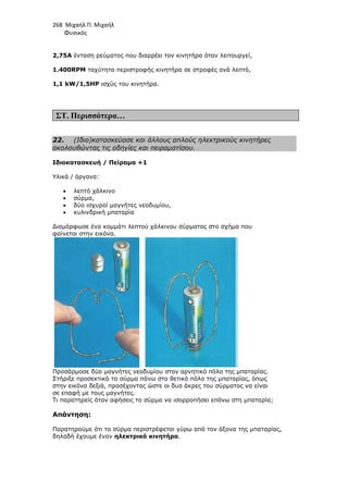 268 Μιχαήλ Π. Μιχαήλ
Φυσικός
2,75A ένταση ρεύµατος που διαρρέει τον κινητήρα όταν λειτουργεί,
1.400RPM ταχύτητα περιστροφής κινητήρα σε στροφές ανά λεπτό,
1,1 kW/1,5HP ισχύς του κινητήρα.
ΣΤ. Περισσότερα…
22. (Ιδιο)κατασκεύασε και άλλους απλούς ηλεκτρικούς κινητήρες
ακολουθώντας τις οδηγίες και πειραµατίσου.
Ιδιοκατασκευή / Πείραµα +1
Υλικά / όργανα:
• λεπτό χάλκινο
• σύρµα,
• δύο ισχυροί µαγνήτες νεοδυµίου,
• κυλινδρική µπαταρία
∆ιαµόρφωσε ένα κοµµάτι λεπτού χάλκινου σύρµατος στο σχήµα που
φαίνεται στην εικόνα.
Προσάρµοσε δύο µαγνήτες νεοδυµίου στον αρνητικό πόλο της µπαταρίας.
Στήριξε προσεκτικά το σύρµα πάνω στο θετικό πόλο της µπαταρίας, όπως
στην εικόνα δεξιά, προσέχοντας ώστε οι δυο άκρες του σύρµατος να είναι
σε επαφή µε τους µαγνήτες.
Τι παρατηρείς όταν αφήσεις το σύρµα να ισορροπήσει επάνω στη µπαταρία;
Απάντηση:
Παρατηρούµε ότι το σύρµα περιστρέφεται γύρω από τον άξονα της µπαταρίας,
δηλαδή έχουµε έναν ηλεκτρικό κινητήρα.
 