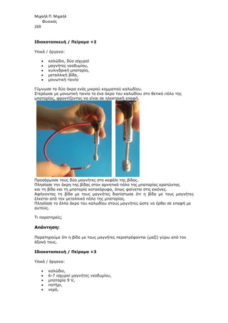 Μιχαήλ Π. Μιχαήλ
Φυσικός
269
Ιδιοκατασκευή / Πείραµα +2
Υλικά / όργανα:
• καλώδιο, δύο ισχυροί
• µαγνήτες νεοδυµίου,
• κυλινδρική µπαταρία,
• µεταλλική βίδα,
• µονωτική ταινία
Γύµνωσε τα δύο άκρα ενός µικρού κοµµατιού καλωδίου.
Στερέωσε µε µονωτική ταινία το ένα άκρο του καλωδίου στο θετικό πόλο της
µπαταρίας, φροντίζοντας να είναι σε ηλεκτρική επαφή.
Προσάρµοσε τους δύο µαγνήτες στο κεφάλι της βίδας.
Πλησίασε την άκρη της βίδας στον αρνητικό πόλο της µπαταρίας κρατώντας
και τη βίδα και τη µπαταρία κατακόρυφα, όπως φαίνεται στις εικόνες.
Αφήνοντας τη βίδα µε τους µαγνήτες διαπίστωσε ότι η βίδα µε τους µαγνήτες
έλκεται από τον µεταλλικό πόλο της µπαταρίας.
Πλησίασε το άλλο άκρο του καλωδίου στους µαγνήτες ώστε να έρθει σε επαφή µε
αυτούς.
Τι παρατηρείς;
Απάντηση:
Παρατηρούµε ότι η βίδα µε τους µαγνήτες περιστρέφονται (µαζί) γύρω από τον
άξονά τους.
Ιδιοκατασκευή / Πείραµα +3
Υλικά / όργανα:
• καλώδιο,
• 6-7 ισχυροί µαγνήτες νεοδυµίου,
• µπαταρία 9 V,
• ποτήρι,
• νερό,
 