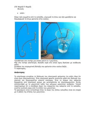 270 Μιχαήλ Π. Μιχαήλ
Φυσικός
• αλάτι
Κόψε τρία κοµµάτια από το καλώδιο, γύµνωσέ τα όπου και όσο χρειάζεται και
διαµόρφωσέ τα όπως φαίνεται στην εικόνα.
Τοποθέτησε στο ποτήρι µια στήλη από 6 ή 7 µαγνήτες.
Ρίξε στο ποτήρι αλατόνερο, δηλαδή νερό στο οποίο έχεις διαλύσει µε ανάδευση
αλάτι.
Σύνθεσε την πειραµατική διάταξη που φαίνεται στην εικόνα δεξιά.
Τι παρατηρείς;
Απάντηση:
Το αλατόνερο επιτρέπει τη διέλευση του ηλεκτρικού ρεύµατος (το αλάτι λέµε ότι
είναι ένας ηλεκτρολύτης). Έτσι ηλεκτρικά φορτία κινούνται µέσα στο διάλυµα του
αλατιού και δηµιουργείται κλειστό κύκλωµα. Έτσι το σύρµα που κρέµεται
διαρρέεται από ηλεκτρικό ρεύµα και µετατρέπεται σε ηλεκτροµαγνήτη. Αυτός
αλληλεπιδρά µε το µαγνητικό πεδίο των µόνιµων µαγνητών νεοδµίου. Τελικά
παρατηρούµε ότι η ελεύθερη άκρη του σύρµατος που κρέµεται από το καλώδιο,
κινείται κυκλικά γύρω από τη στήλη των µαγνητών.
Το φαινόµενο είναι εντονότερο όταν το άκρο του άλλου καλωδίου είναι σε επαφή
µε τη βάση της στήλης των µαγνητών.
 