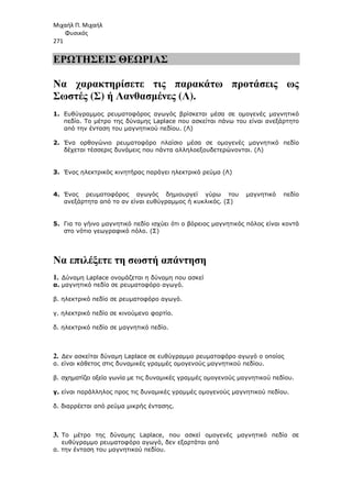 Μιχαήλ Π. Μιχαήλ
Φυσικός
271
ΕΡΩΤΗΣΕΙΣ ΘΕΩΡΙΑΣ
Να χαρακτηρίσετε τις παρακάτω προτάσεις ως
Σωστές (Σ) ή Λανθασµένες (Λ).
1. Ευθύγραµµος ρευµατοφόρος αγωγός βρίσκεται µέσα σε οµογενές µαγνητικό
πεδίο. Το µέτρο της δύναµης Laplace που ασκείται πάνω του είναι ανεξάρτητο
από την ένταση του µαγνητικού πεδίου. (Λ)
2. Ένα ορθογώνιο ρευµατοφόρο πλαίσιο µέσα σε οµογενές µαγνητικό πεδίο
δέχεται τέσσερις δυνάµεις που πάντα αλληλοεξουδετερώνονται. (Λ)
3. Ένας ηλεκτρικός κινητήρας παράγει ηλεκτρικό ρεύµα (Λ)
4. Ένας ρευµατοφόρος αγωγός δηµιουργεί γύρω του µαγνητικό πεδίο
ανεξάρτητα από το αν είναι ευθύγραµµος ή κυκλικός. (Σ)
5. Για το γήινο µαγνητικό πεδίο ισχύει ότι ο βόρειος µαγνητικός πόλος είναι κοντά
στο νότιο γεωγραφικό πόλο. (Σ)
Να επιλέξετε τη σωστή απάντηση
1. ∆ύναµη Laplace ονοµάζεται η δύναµη που ασκεί
α. µαγνητικό πεδίο σε ρευµατοφόρο αγωγό.
β. ηλεκτρικό πεδίο σε ρευµατοφόρο αγωγό.
γ. ηλεκτρικό πεδίο σε κινούµενο φορτίο.
δ. ηλεκτρικό πεδίο σε µαγνητικό πεδίο.
2. ∆εν ασκείται δύναµη Laplace σε ευθύγραµµο ρευµατοφόρο αγωγό ο οποίος
α. είναι κάθετος στις δυναµικές γραµµές οµογενούς µαγνητικού πεδίου.
β. σχηµατίζει οξεία γωνία µε τις δυναµικές γραµµές οµογενούς µαγνητικού πεδίου.
γ. είναι παράλληλος προς τις δυναµικές γραµµές οµογενούς µαγνητικού πεδίου.
δ. διαρρέεται από ρεύµα µικρής έντασης.
3. Το µέτρο της δύναµης Laplace, που ασκεί οµογενές µαγνητικό πεδίο σε
ευθύγραµµο ρευµατοφόρο αγωγό, δεν εξαρτάται από
α. την ένταση του µαγνητικού πεδίου.
 
