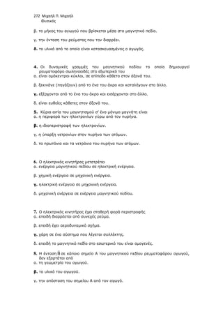 272 Μιχαήλ Π. Μιχαήλ
Φυσικός
β. το µήκος του αγωγού που βρίσκεται µέσα στο µαγνητικό πεδίο.
γ. την ένταση του ρεύµατος που τον διαρρέει.
δ. το υλικό από το οποίο είναι κατασκευασµένος ο αγωγός.
4. Οι δυναµικές γραµµές του µαγνητικού πεδίου το οποίο δηµιουργεί
ρευµατοφόρο σωληνοειδές στο εξωτερικό του
α. είναι οµόκεντροι κύκλοι, σε επίπεδο κάθετο στον άξονά του.
β. ξεκινάνε (πηγάζουν) από το ένα του άκρο και καταλήγουν στο άλλο.
γ. εξέρχονται από το ένα του άκρο και εισέρχονται στο άλλο.
δ. είναι ευθείες κάθετες στον άξονά του.
5. Κύρια αιτία του µαγνητισµού σ’ ένα µόνιµο µαγνήτη είναι
α. η περιφορά των ηλεκτρονίων γύρω από τον πυρήνα.
β. η ιδιοπεριστροφή των ηλεκτρονίων.
γ. η ύπαρξη νετρονίων στον πυρήνα των ατόµων.
δ. τα πρωτόνια και τα νετρόνια του πυρήνα των ατόµων.
6. Ο ηλεκτρικός κινητήρας µετατρέπει
α. ενέργεια µαγνητικού πεδίου σε ηλεκτρική ενέργεια.
β. χηµική ενέργεια σε µηχανική ενέργεια.
γ. ηλεκτρική ενέργεια σε µηχανική ενέργεια.
δ. µηχανική ενέργεια σε ενέργεια µαγνητικού πεδίου.
7. Ο ηλεκτρικός κινητήρας έχει σταθερή φορά περιστροφής
α. επειδή διαρρέεται από συνεχές ρεύµα.
β. επειδή έχει αεροδυναµικό σχήµα.
γ. χάρη σε ένα σύστηµα που λέγεται συλλέκτης.
δ. επειδή το µαγνητικό πεδίο στο εσωτερικό του είναι οµογενές.
8. Η ένταση

B σε κάποιο σηµείο Α του µαγνητικού πεδίου ρευµατοφόρου αγωγού,
δεν εξαρτάται από
α. τη γεωµετρία του αγωγού.
β. το υλικό του αγωγού.
γ. την απόσταση του σηµείου Α από τον αγωγό.
 