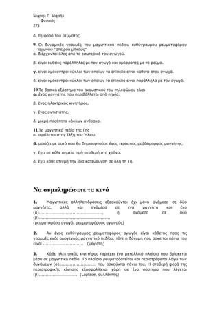 Μιχαήλ Π. Μιχαήλ
Φυσικός
273
δ. τη φορά του ρεύµατος.
9. Οι δυναµικές γραµµές του µαγνητικού πεδίου ευθύγραµµου ρευµατοφόρου
αγωγού “απείρου µήκους”
α. διέρχονται όλες από το εσωτερικό του αγωγού.
β. είναι ευθείες παράλληλες µε τον αγωγό και οµόρροπες µε το ρεύµα.
γ. είναι οµόκεντροι κύκλοι των οποίων τα επίπεδα είναι κάθετα στον αγωγό.
δ. είναι οµόκεντροι κύκλοι των οποίων τα επίπεδα είναι παράλληλα µε τον αγωγό.
10.Το βασικό εξάρτηµα του ακουστικού του τηλεφώνου είναι
α. ένας µαγνήτης που περιβάλλεται από πηνίο.
β. ένας ηλεκτρικός κινητήρας.
γ. ένας αντιστάτης.
δ. µικρή ποσότητα κόκκων άνθρακα.
11.Το µαγνητικό πεδίο της Γης
α. οφείλεται στην έλξη του Ήλιου.
β. µοιάζει µε αυτό που θα δηµιουργούσε ένας τεράστιος ραβδόµορφος µαγνήτης.
γ. έχει σε κάθε σηµείο τιµή σταθερή στο χρόνο.
δ. έχει κάθε στιγµή την ίδια κατεύθυνση σε όλη τη Γη.
Να συµπληρώσετε τα κενά
1. Μαγνητικές αλληλεπιδράσεις εξασκούνται όχι µόνο ανάµεσα σε δύο
µαγνήτες, αλλά και ανάµεσα σε ένα µαγνήτη και ένα
(α)..............................................., ή ανάµεσα σε δύο
(β).....................................................
(ρευµατοφόρο αγωγό, ρευµατοφόρους αγωγούς)
2. Αν ένας ευθύγραµµος ρευµατοφόρος αγωγός είναι κάθετος προς τις
γραµµές ενός οµογενούς µαγνητικό πεδίου, τότε η δύναµη που ασκείται πάνω του
είναι .............................. (µέγιστη)
3. Κάθε ηλεκτρικός κινητήρας περιέχει ένα µεταλλικό πλαίσιο που βρίσκεται
µέσα σε µαγνητικό πεδίο. Το πλαίσιο ρευµατοδοτείται και περιστρέφεται λόγω των
δυνάµεων (α).......................…… που ασκούνται πάνω του. Η σταθερή φορά της
περιστροφικής κίνησης εξασφαλίζεται χάρη σε ένα σύστηµα που λέγεται
(β)..............………………. (Laplace, συλλέκτης)
 