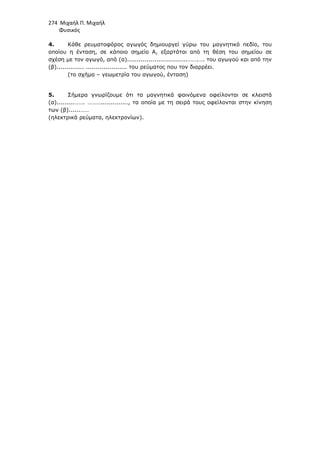 274 Μιχαήλ Π. Μιχαήλ
Φυσικός
4. Κάθε ρευµατοφόρος αγωγός δηµιουργεί γύρω του µαγνητικό πεδίο, του
οποίου η ένταση, σε κάποιο σηµείο A, εξαρτάται από τη θέση του σηµείου σε
σχέση µε τον αγωγό, από (α)...............................…….…. του αγωγού και από την
(β).............. ..................... του ρεύµατος που τον διαρρέει.
(το σχήµα – γεωµετρία του αγωγού, ένταση)
5. Σήµερα γνωρίζουµε ότι τα µαγνητικά φαινόµενα οφείλονται σε κλειστά
(α).........……. ……….............., τα οποία µε τη σειρά τους οφείλονται στην κίνηση
των (β)......……
(ηλεκτρικά ρεύµατα, ηλεκτρονίων).
 