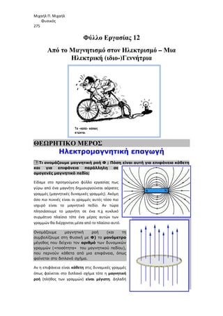Μιχαήλ Π. Μιχαήλ
Φυσικός
275
Από το Μαγνητισµό
Ηλεκτρική
ΘΕΩΡΗΤΙΚΟ ΜΕΡΟΣ
Ηλεκτροµαγνητική επαγωγή
1. Τι ονοµάζουµε µαγνητική ροή Φ
και για επιφάνεια παράλληλη σε
οµογενές µαγνητικό πεδίο;
Είδαμε στο προηγούμενο φύλλο εργασίας πως
γύρω από ένα μαγνήτη δημιουργούνται αόρατες
γραμμές (μαγνητικές δυναμικές γραμμές). Ακόμη
όσο πιο πυκνές είναι οι γραμμές αυτές τόσο πιο
ισχυρό είναι το μαγνητικό πεδίο. Αν τώρα
πλησιάσουμε το μαγνήτη σε ένα π.χ κυκλικό
συρμάτινο πλαίσιο τότε ένα μέρος αυτ
γραμμών θα διέρχονται μέσα από το πλαίσιο αυτό.
Ονοµάζουµε µαγνητική ροή (και τη
συµβολίζουµε στη Φυσική µε
µέγεθος που δείχνει τον
γραµµών («ποσότητα» του µαγνητικού πεδίου),
που περνούν κάθετα από µια επιφάνεια
φαίνεται στο διπλανό σχήµα.
Αν η επιφάνεια είναι κάθετη
όπως φαίνεται στο διπλανό σχήμα τότε η
ροή (πλήθος των γραμμών)
Φυσικός
Φύλλο Εργασίας 12
Μαγνητισµό στον Ηλεκτρισµό –
Ηλεκτρική (ιδιο-)Γεννήτρια
ΘΕΩΡΗΤΙΚΟ ΜΕΡΟΣ
Ηλεκτροµαγνητική επαγωγή
µαγνητική ροή Φ ; Πόση είναι αυτή για επιφάνεια κάθετη
και για επιφάνεια παράλληλη σε
οµογενές µαγνητικό πεδίο;
Είδαμε στο προηγούμενο φύλλο εργασίας πως
γύρω από ένα μαγνήτη δημιουργούνται αόρατες
γραμμές (μαγνητικές δυναμικές γραμμές). Ακόμη
όσο πιο πυκνές είναι οι γραμμές αυτές τόσο πιο
ισχυρό είναι το μαγνητικό πεδίο. Αν τώρα
πλησιάσουμε το μαγνήτη σε ένα π.χ κυκλικό
συρμάτινο πλαίσιο τότε ένα μέρος αυτών των
γραμμών θα διέρχονται μέσα από το πλαίσιο αυτό.
Ονοµάζουµε µαγνητική ροή (και τη
συµβολίζουµε στη Φυσική µε Φ) το µονόµετρο
µέγεθος που δείχνει τον αριθµό των δυναµικών
γραµµών («ποσότητα» του µαγνητικού πεδίου),
που περνούν κάθετα από µια επιφάνεια, όπως
φαίνεται στο διπλανό σχήµα.
κάθετη στις δυναμικές γραμμές
όπως φαίνεται στο διπλανό σχήμα τότε η μαγνητική
(πλήθος των γραμμών) είναι μέγιστη. Δηλαδή
Φυσικός
– Μια
Ηλεκτροµαγνητική επαγωγή
; Πόση είναι αυτή για επιφάνεια κάθετη
 