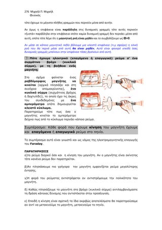 276 Μιχαήλ Π. Μιχαήλ
Φυσικός
τότε έχουμε το μέγιστο πλήθος γραμμών που περνούν μέσα από αυτήν.
Αν όμως η επιφάνεια είναι παράλληλη στις δυναμικές γραμμές τότε αυτές περνούν
«ξυστά» παράλληλα στην επιφάνεια οπότε καμία δυναμική γραμμή δεν περνάει μέσα από
αυτή, οπότε τότε λέμε ότι η μαγνητική ροή είναι μηδέν και το συμβολίζουμε ως Φ=0.
Αν µέσα σε κάποιο µαγνητικό πεδίο βάλουµε µια κλειστή επιφάνεια (π.χ σφαίρα) η ολική
ροή που θα περνά µέσα από αυτή θα είναι µηδέν. Αυτό είναι φανερό επειδή όσες
δυναµικές γραµµές µπαίνουν στην επιφάνεια τόσες βγαίνουν από αυτή.
2. Πότε έχουµε ηλεκτρικό (επαγόµενο ή επαγωγικό) ρεύµα σ’ ένα
συρµάτινο βρόχο (κυκλικό
σύρµα), µε τη βοήθεια ενός
µαγνήτη;
Στο σχήµα φαίνεται ένας
ραβδόµορφος µαγνήτης να
κινείται (αρχικά πλησιάζει και στη
συνέχεια αποµακρύνεται), ένα
κυκλικό σύρµα (συρµάτινος βρόχος
ή δαχτυλίδι)), το οποίο έχει τις άκρες
του συνδεδεµένες µε ένα
αµπερόµετρο οπότε δηµιουργείται
κλειστό κύκλωµα.
Παρατηρούµε τότε πως όσο ο
µαγνήτης κινείται το αµπερόµετρο
δείχνει πως από το κύκλωµα περνάει κάποιο ρεύµα.
Συµπέρασµα: Κάθε φορά που έχουµε κίνηση του µαγνήτη έχουµε
και επαγόµενο ή επαγωγικό ρεύµα στο πηνίο.
Το συµπέρασµα αυτό είναι γνωστό και ως νόµος της ηλεκτροµαγνητικής επαγωγής
του Faraday.
ΠΑΡΑΤΗΡΗΣΕΙΣ
α)το ρεύµα διαρκεί όσο και η κίνηση του µαγνήτη. Αν ο µαγνήτης είναι ακίνητος
τότε κανένα ρεύµα δεν παρατηρείται.
β)Αν πλησιάσουµε πιο γρήγορα τον µαγνήτη εµφανίζεται ρεύµα µεγαλύτερης
έντασης.
γ)Η φορά του ρεύµατος αντιστρέφεται αν αντιστρέψουµε την πολικότητα του
µαγνήτη.
δ) Καθώς πλησιάζουµε το µαγνήτη στο βρόχο (κυκλικό σύρµα) αντιλαµβανόµαστε
τη δράση κάποιας δύναµης που αντιστέκεται στην προσέγγιση.
ε) Επειδή η κίνηση είναι σχετική τα ίδια ακριβώς αποτελέσµατα θα παρατηρούσαµε
αν αντί να µετακινούµε το µαγνήτη, µετακινούµε το πηνίο.
 