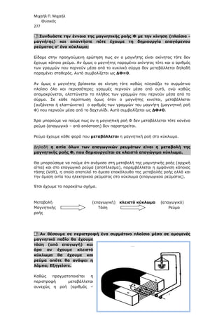 Μιχαήλ Π. Μιχαήλ
Φυσικός
277
3. Συνδυάστε την έννοια της µαγνητικής ροής Φ µε την κίνηση (πλαίσιο -
µαγνήτης) και απαντήστε πότε έχουµε τη δηµιουργία επαγόµενου
ρεύµατος σ’ ένα κύκλωµα;
Είδαµε στην προηγούµενη ερώτηση πως αν ο µαγνήτης είναι ακίνητος τότε δεν
έχουµε κάποιο ρεύµα. Αν όµως ο µαγνήτης παραµένει ακίνητος τότε και ο αριθµός
των γραµµών που περνούν µέσα από το κυκλικό σύρµα δεν µεταβάλλεται δηλαδή
παραµένει σταθερός. Αυτό συµβολίζεται ως ∆Φ=0.
Αν όµως ο µαγνήτης βρίσκεται σε κίνηση τότε καθώς πλησιάζει το συρµάτινο
πλαίσιο όλο και περισσότερες γραµµές περνούν µέσα από αυτό, ενώ καθώς
αποµακρύνεται, ελαττώνεται το πλήθος των γραµµών που περνούν µέσα από το
σύρµα. Σε κάθε περίπτωση όµως όταν ο µαγνήτης κινείται, µεταβάλλεται
(αυξάνεται ή ελαττώνεται) ο αριθµός των γραµµών του µαγνήτη (µαγνητική ροή
Φ) που περνούν µέσα από το δαχτυλίδι. Αυτό συµβολίζεται ως ∆Φ≠0.
Άρα µπορούµε να πούµε πως αν η µαγνητική ροή Φ δεν µεταβάλλεται τότε κανένα
ρεύµα (επαγωγικό – από απόσταση) δεν παρατηρείται.
Ρεύµα έχουµε κάθε φορά που µεταβάλλεται η µαγνητική ροή στο κύκλωµα.
∆ηλαδή η αιτία όλων των επαγωγικών ρευµάτων είναι η µεταβολή της
µαγνητικής ροής Φ, που δηµιουργείται σε κλειστό επαγώγιµο κύκλωµα.
Θα µπορούσαµε να πούµε ότι ανάµεσα στη µεταβολή της µαγνητικής ροής (αρχική
αίτια) και στο επαγωγικό ρεύµα (αποτέλεσµα), παρεµβάλλεται η εµφάνιση κάποιας
τάσης (Volt), η οποία αποτελεί το άµεσο επακόλουθο της µεταβολής ροής αλλά και
την άµεση αιτία του ηλεκτρικού ρεύµατος στο κύκλωµα (επαγωγικού ρεύµατος).
Έτσι έχουµε το παρακάτω σχήµα.
Μεταβολή (επαγωγική) κλειστό κύκλωµα (επαγωγικό)
Μαγνητικής Τάση Ρεύµα
ροής
4. Αν θέσουµε σε περιστροφή ένα συρµάτινο πλαίσιο µέσα σε οµογενές
µαγνητικό πεδίο θα έχουµε
τάση (από επαγωγή) και
άρα αν έχουµε κλειστό
κύκλωµα θα έχουµε και
ρεύµα οπότε θα ανάψει η
λάµπα; Εξηγείστε.
Καθώς πραγµατοποιείται η
περιστροφή µεταβάλλεται
συνεχώς η ροή (αριθµός –
 
