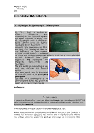 Μιχαήλ Π. Μιχαήλ
Φυσικός
279
ΠΕΙΡΑΜΑΤΙΚΟ
α. Παρατηρώ, Πληροφορούµαι
20. (Και) Αυτή η µαθηµατική
εξίσωση διδάσκεται στο
πανεπιστήµιο. Στο δηµοτικό σχολείο
την έχετε εκφράσει µε λόγια, από
το µαγνητισµό στον ηλεκτρισµό.
Έχετε µάλιστα κάνει και σχετικά
πειράµατα. Θα τη διδαχθείτε
και εσείς, πολύ αργότερα, έτσι. Είναι
και αυτό ένα παράδειγµα θέµατος
που διδάσκεται µε διαφορετικούς
τρόπους σε κάθε βαθµίδα εκπαίδευσης.
Σε αυτήν την περίεργη µαθηµατική εξίσωση βασίζεται η λειτουργία πάρα
πολλών συσκευών που έχουν
συµβάλλει στη δηµιουργία του
σηµερινού τεχνολογικού µας
πολιτισµού.
Μία από αυτές τις συσκευές είναι και
αυτή που φαίνεται στη δι
εικόνα.
Είναι ένας φακός που δε λειτουργεί
µε µπαταρίες αλλά µε µια
γεννήτρια.
Σχολίασε τα πλεονεκτήµατα ή τα
µειονεκτήµατά αυτού του φακού σε
σχέση µε τους φακούς µπαταρίας.
Απάντηση:
η παραπάνω εξίσωση είναι γνωστή ως Νόµος του
πεδίο που δηµιουργείται από µεταβαλλόµενο
εξισώσεις του Maxwell.
Ο του σχήµατος λειτουργεί µε χειροκίνητη περιστρεφόµενη λαβή.
Καθώς πραγµατοποιείται η περιστροφή µεταβάλλεται συνεχώς η ροή
πλήθος των δυναµικών γραµµών)
που υπάρχει µέσα στον χειροκίνητο φακό,
Φυσικός
ΠΕΙΡΑΜΑΤΙΚΟ ΜΕΡΟΣ
Πληροφορούµαι, Ενδιαφέροµαι
(Και) Αυτή η µαθηµατική
εξίσωση διδάσκεται στο
Στο δηµοτικό σχολείο
την έχετε εκφράσει µε λόγια, από
το µαγνητισµό στον ηλεκτρισµό.
Έχετε µάλιστα κάνει και σχετικά
πειράµατα. Θα τη διδαχθείτε
και εσείς, πολύ αργότερα, έτσι. Είναι
και αυτό ένα παράδειγµα θέµατος
που διδάσκεται µε διαφορετικούς
σε κάθε βαθµίδα εκπαίδευσης.
Σε αυτήν την περίεργη µαθηµατική εξίσωση βασίζεται η λειτουργία πάρα
πολλών συσκευών που έχουν
συµβάλλει στη δηµιουργία του
σηµερινού τεχνολογικού µας
Μία από αυτές τις συσκευές είναι και
αυτή που φαίνεται στη διπλανή
Είναι ένας φακός που δε λειτουργεί
µε µπαταρίες αλλά µε µια ηλεκτρική
Σχολίασε τα πλεονεκτήµατα ή τα
µειονεκτήµατά αυτού του φακού σε
σχέση µε τους φακούς µπαταρίας.
∮Ε.dℓ = -dΦΒ/dt
η παραπάνω εξίσωση είναι γνωστή ως Νόµος του Faraday και περιγράφει το
πεδίο που δηµιουργείται από µεταβαλλόµενο µαγνητικό πεδίο και είναι η
Ο του σχήµατος λειτουργεί µε χειροκίνητη περιστρεφόµενη λαβή.
Καθώς πραγµατοποιείται η περιστροφή µεταβάλλεται συνεχώς η ροή
πλήθος των δυναµικών γραµµών) που περνάει από το περιστρεφόµενο πλαίσιο
που υπάρχει µέσα στον χειροκίνητο φακό, µε αποτέλεσµα να αναπτύσσεται τάση
Φυσικός
Σε αυτήν την περίεργη µαθηµατική εξίσωση βασίζεται η λειτουργία πάρα
περιγράφει το ΗΛΕΚΤΡΙΚΟ
αι είναι η τρίτη από τις 4
Καθώς πραγµατοποιείται η περιστροφή µεταβάλλεται συνεχώς η ροή (αριθµός –
περιστρεφόµενο πλαίσιο
µε αποτέλεσµα να αναπτύσσεται τάση
 