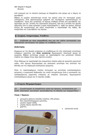 280 Μιχαήλ Π. Μιχαήλ
Φυσικός
από επαγωγή και το κλειστό
φωτοβολεί.
Βέβαια το µεγάλο πλεονέκτηµα αυτού του φακού είναι ότι λειτουργεί χωρίς
µπαταρία/ες. Έτσι εξοικονοµούµε χρήµατα και ταυτόχρονα προστατεύουµε το
περιβάλλον. Όµως δεν µπορούµε να έχουµε σταθερή ένταση στη
λαµπτήρα µια και ένταση του ηλεκτρικού ρεύµατος, άρα και η ένταση του φωτός
εξαρτάται από το πόσο γρήγορα ή αργά περιστρέφεται η λαβή του φακού. Κάποια
στιγµή θα κουραστούµε και µόλις σταµατήσει η περιστροφή της λαβής, θα
σταµατήσει και η φωτοβολία της λάµπας.
β. Συζητώ, Αναρωτιέµαι
21. Συζήτησε µε τους συµµαθητές σου για τον τρόπο λειτουργίας των
ηλεκτρικών γεννητριών και γράψε τις υποθέσεις σου.
Απάντηση:
Σύµφωνα µε την θεωρία µπορούµε να υποθέσουµε ότι στις ηλεκτρικές γεννήτριε
υπάρχουν µαγνήτες που
αγωγούς. Βέβαια αντίστοιχα µπορεί να περιστρέφεται ένα µεταλλικό πλαίσιο
(πρέπει να υπάρχει όπως λέµε σχετική κινηση).
Όταν θέσουµε σε περιστροφή έ
πεδίο, τότε έχουµε δηµιουργήσει µια ηλεκτρική γεννήτρια που
διάταξη για την παραγωγή εναλ/µένου ρεύµατος.
Όταν το περιστρεφόµενο πλαίσιο λειτουργεί ως γεννήτρια εν
ρεύµατος η ενεργειακή διαδικασία την οποία πετυχαίνουµε
προσφερόµενης µηχανικής ενέργειας σε ενέργεια ηλεκτρική
εναλλασσόµενο ρεύµα και
γ. Ενεργώ, Πειραµατίζοµαι
22. Συγκέντρωσε τα απαραίτητα υλικά και όργανα, κατασκε
απλή ηλεκτρική γεννήτρια
Υλικά / Όργανα:
• µονωµένο χάλκινο καλώδιο (περίπου 100
• δύο παραλληλόγραµµοι
• µεγάλο καρφί ή βίδα,
• µικρής ισχύος λαµπάκι led,
• χαρτόνι,
Φυσικός
κλειστό κύκλωµα να διαρρέεται από ρεύµα και η λάµπα να
Βέβαια το µεγάλο πλεονέκτηµα αυτού του φακού είναι ότι λειτουργεί χωρίς
µπαταρία/ες. Έτσι εξοικονοµούµε χρήµατα και ταυτόχρονα προστατεύουµε το
περιβάλλον. Όµως δεν µπορούµε να έχουµε σταθερή ένταση στη φωτοβολία του
λαµπτήρα µια και ένταση του ηλεκτρικού ρεύµατος, άρα και η ένταση του φωτός
εξαρτάται από το πόσο γρήγορα ή αργά περιστρέφεται η λαβή του φακού. Κάποια
στιγµή θα κουραστούµε και µόλις σταµατήσει η περιστροφή της λαβής, θα
ωτοβολία της λάµπας.
Αναρωτιέµαι, Υποθέτω
Συζήτησε µε τους συµµαθητές σου για τον τρόπο λειτουργίας των
γεννητριών και γράψε τις υποθέσεις σου.
Σύµφωνα µε την θεωρία µπορούµε να υποθέσουµε ότι στις ηλεκτρικές γεννήτριε
υπάρχουν µαγνήτες που όταν κινούνται δηµιουργούν ηλεκτρικό ρεύµα σε
αγωγούς. Βέβαια αντίστοιχα µπορεί να περιστρέφεται ένα µεταλλικό πλαίσιο
(πρέπει να υπάρχει όπως λέµε σχετική κινηση).
Όταν θέσουµε σε περιστροφή ένα συρµατένιο πλαίσιο µέσα σε οµογενές µαγνητικό
τότε έχουµε δηµιουργήσει µια ηλεκτρική γεννήτρια που
διάταξη για την παραγωγή εναλ/µένου ρεύµατος.
Όταν το περιστρεφόµενο πλαίσιο λειτουργεί ως γεννήτρια εν
ειακή διαδικασία την οποία πετυχαίνουµε είναι η µετατροπή της
προσφερόµενης µηχανικής ενέργειας σε ενέργεια ηλεκτρική. ∆ηµιουργείται
εναλλασσόµενο ρεύµα και το λαµπάκι ανάβει.
Πειραµατίζοµαι
Συγκέντρωσε τα απαραίτητα υλικά και όργανα, κατασκε
γεννήτρια ακολουθώντας τις οδηγίες και πειραµατίσου:
µονωµένο χάλκινο καλώδιο (περίπου 100 µέτρα),
δύο παραλληλόγραµµοι µαγνήτες,
µεγάλο καρφί ή βίδα,
ισχύος λαµπάκι led,
• κολλητική ταινία
Φυσικός
και η λάµπα να
Βέβαια το µεγάλο πλεονέκτηµα αυτού του φακού είναι ότι λειτουργεί χωρίς
µπαταρία/ες. Έτσι εξοικονοµούµε χρήµατα και ταυτόχρονα προστατεύουµε το
φωτοβολία του
λαµπτήρα µια και ένταση του ηλεκτρικού ρεύµατος, άρα και η ένταση του φωτός
εξαρτάται από το πόσο γρήγορα ή αργά περιστρέφεται η λαβή του φακού. Κάποια
στιγµή θα κουραστούµε και µόλις σταµατήσει η περιστροφή της λαβής, θα
Συζήτησε µε τους συµµαθητές σου για τον τρόπο λειτουργίας των
Σύµφωνα µε την θεωρία µπορούµε να υποθέσουµε ότι στις ηλεκτρικές γεννήτριες
δηµιουργούν ηλεκτρικό ρεύµα σε
αγωγούς. Βέβαια αντίστοιχα µπορεί να περιστρέφεται ένα µεταλλικό πλαίσιο
να συρµατένιο πλαίσιο µέσα σε οµογενές µαγνητικό
τότε έχουµε δηµιουργήσει µια ηλεκτρική γεννήτρια που αποτελεί την
Όταν το περιστρεφόµενο πλαίσιο λειτουργεί ως γεννήτρια εναλλασσοµένου
είναι η µετατροπή της
. ∆ηµιουργείται
Συγκέντρωσε τα απαραίτητα υλικά και όργανα, κατασκεύασε µια
ακολουθώντας τις οδηγίες και πειραµατίσου:
κολλητική ταινία
 