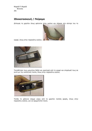 Μιχαήλ Π. Μιχαήλ
Φυσικός
281
Ιδιοκατασκευή / Πείραµα
∆ίπλωσε το χαρτόνι όπως φαίνεται στην εικόνα και πέρασε στο κέντρο του το
καρφί, όπως στην παρακάτω εικόνα.
Τοποθέτησε τους µαγνήτες δεξιά και αριστερά από το καρφί και στερέωσέ τους σε
αυτό µε την κολλητική ταινία, όπως στην παρακάτω εικόνα.
Τύλιξε το χάλκινο σύρµα γύρω από το χαρτόνι πολλές φορές, όπως στην
παρακάτω εικόνα, για να σχηµατιστεί πηνίο.
 