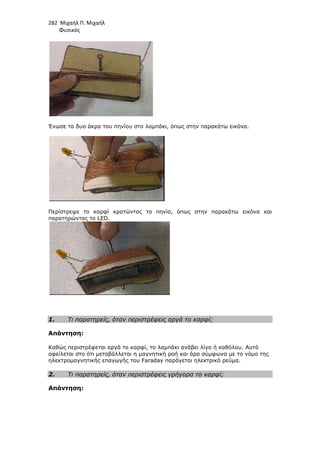 282 Μιχαήλ Π. Μιχαήλ
Φυσικός
Ένωσε τα δυο άκρα του πηνίου στο λαµπάκι, όπως στην παρακάτω εικόνα.
Περίστρεψε το καρφί κρατώντας το πηνίο, όπως στην παρακάτω εικόνα και
παρατηρώντας το LED.
1. Τι παρατηρείς, όταν περιστρέφεις αργά το καρφί;
Απάντηση:
Καθώς περιστρέφεται αργά το καρφί, το λαµπάκι ανάβει λίγο ή καθόλου. Αυτό
οφείλεται στο ότι µεταβάλλεται η µαγνητική ροή και άρα σύµφωνα µε το νόµο της
ηλεκτροµαγνητικής επαγωγής του Faraday παράγεται ηλεκτρικό ρεύµα.
2. Τι παρατηρείς, όταν περιστρέφεις γρήγορα το καρφί;
Απάντηση:
 