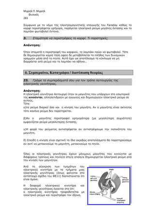 Μιχαήλ Π. Μιχαήλ
Φυσικός
283
Σύµφωνα µε το νόµο της ηλεκτροµαγνητικής επαγωγής του
καρφί περιστρέφεται γρήγορα, παράγεται ηλεκτρικό ρεύµα µεγάλης έντασης και το
λαµπάκι φωτοβολεί έντονα.
3. Σταµάτησε να περιστρέφεις το καρφί. Τι παρατηρείς;
Απάντηση:
Όταν σταµατά η περιστροφή του καρφιού, το λαµπάκι παύει να φωτοβολεί. Τότε
δε δηµιουργείται καµία τάση αφού δε µεταβάλλεται το πλήθος των δυναµικών
γραµµών µέσα από το πηνίο. Αυτό έχει ωε αποτέλεσµα το κύκλωµα να µη
διαρρέεται από ρεύµα και το
δ. Συµπεραίνω, Καταγράφω
23. Γράψε τα συµπεράσµατά σου για τον τρόπο λειτουργίας της
ηλεκτρικής γεννήτριας.
Απάντηση:
Η ηλεκτρική γεννήτρια λειτουργεί όταν οι µαγνήτες που υπάρχουν στο εσωτερικό
της κινούνται, αλληλεπιδρούν µε αγωγούς και δηµιουργούν ηλεκτρικό ρεύµα σε
αυτούς.
Τότε:
α)το ρεύµα διαρκεί όσο και
τότε κανένα ρεύµα δεν παρατηρείται.
β)Αν ο µαγνήτης περιστραφεί γρηγορότερα (µε µεγαλύτερη συχνότητα
εµφανίζεται ρεύµα µεγαλύτερης έντασης
γ)Η φορά του ρεύµατος αντιστρέφεται αν αντιστρέψουµε την πολικότητα του
µαγνήτη.
δ) Επειδή η κίνηση είναι σχετική τα ίδια ακριβώς αποτελέσµατα θα παρατηρούσαµε
αν αντί να µετακινούµε το µαγνήτη, µετακινούµε το πην
Όλες οι ηλεκτρικές γεννήτριες έχουν µόνιµους µαγνήτες που κινούνται µε
διάφορους τρόπους και πηνίο/α στο/α οποίο/α δηµιουργείται ηλεκτρικό ρεύµα από
την κίνηση των µαγνητών.
Από τη σύγκριση των τµηµάτων του
ηλεκτρικού κινητήρα µε τα τµήµατα µιας
ηλεκτρικής γεννήτριας (όπως φαίνεται στο
αντίστοιχο σχέδιο του ΦΕ11) διαπιστώνεται ότι
είναι όµοια.
Η διαφορά ηλεκτρικού κινητήρα και
ηλεκτρικής γεννήτριας έγκειται στο ότι:
ο ηλεκτρικός κινητήρας τροφοδοτείται µε
ηλεκτρικό ρεύµα και περιστρέφει τον άξονα,
Φυσικός
Σύµφωνα µε το νόµο της ηλεκτροµαγνητικής επαγωγής του Faraday
καρφί περιστρέφεται γρήγορα, παράγεται ηλεκτρικό ρεύµα µεγάλης έντασης και το
λαµπάκι φωτοβολεί έντονα.
Σταµάτησε να περιστρέφεις το καρφί. Τι παρατηρείς;
Όταν σταµατά η περιστροφή του καρφιού, το λαµπάκι παύει να φωτοβολεί. Τότε
δε δηµιουργείται καµία τάση αφού δε µεταβάλλεται το πλήθος των δυναµικών
γραµµών µέσα από το πηνίο. Αυτό έχει ωε αποτέλεσµα το κύκλωµα να µη
διαρρέεται από ρεύµα και το λαµπάκι να σβήνει..
Καταγράφω / διατύπωση θεωρίας
Γράψε τα συµπεράσµατά σου για τον τρόπο λειτουργίας της
γεννήτριας.
Η ηλεκτρική γεννήτρια λειτουργεί όταν οι µαγνήτες που υπάρχουν στο εσωτερικό
αλληλεπιδρούν µε αγωγούς και δηµιουργούν ηλεκτρικό ρεύµα σε
)το ρεύµα διαρκεί όσο και η κίνηση του µαγνήτη. Αν ο µαγνήτης είναι ακίνητος
τότε κανένα ρεύµα δεν παρατηρείται.
περιστραφεί γρηγορότερα (µε µεγαλύτερη συχνότητα
εµφανίζεται ρεύµα µεγαλύτερης έντασης.
)Η φορά του ρεύµατος αντιστρέφεται αν αντιστρέψουµε την πολικότητα του
Επειδή η κίνηση είναι σχετική τα ίδια ακριβώς αποτελέσµατα θα παρατηρούσαµε
αν αντί να µετακινούµε το µαγνήτη, µετακινούµε το πηνίο.
Όλες οι ηλεκτρικές γεννήτριες έχουν µόνιµους µαγνήτες που κινούνται µε
διάφορους τρόπους και πηνίο/α στο/α οποίο/α δηµιουργείται ηλεκτρικό ρεύµα από
την κίνηση των µαγνητών.
Από τη σύγκριση των τµηµάτων του
ηλεκτρικού κινητήρα µε τα τµήµατα µιας
εκτρικής γεννήτριας (όπως φαίνεται στο
αντίστοιχο σχέδιο του ΦΕ11) διαπιστώνεται ότι
Η διαφορά ηλεκτρικού κινητήρα και
ηλεκτρικής γεννήτριας έγκειται στο ότι:
ο ηλεκτρικός κινητήρας τροφοδοτείται µε
ηλεκτρικό ρεύµα και περιστρέφει τον άξονα,
Φυσικός
Faraday καθώς το
καρφί περιστρέφεται γρήγορα, παράγεται ηλεκτρικό ρεύµα µεγάλης έντασης και το
Όταν σταµατά η περιστροφή του καρφιού, το λαµπάκι παύει να φωτοβολεί. Τότε
δε δηµιουργείται καµία τάση αφού δε µεταβάλλεται το πλήθος των δυναµικών
γραµµών µέσα από το πηνίο. Αυτό έχει ωε αποτέλεσµα το κύκλωµα να µη
Γράψε τα συµπεράσµατά σου για τον τρόπο λειτουργίας της
Η ηλεκτρική γεννήτρια λειτουργεί όταν οι µαγνήτες που υπάρχουν στο εσωτερικό
αλληλεπιδρούν µε αγωγούς και δηµιουργούν ηλεκτρικό ρεύµα σε
. Αν ο µαγνήτης είναι ακίνητος
περιστραφεί γρηγορότερα (µε µεγαλύτερη συχνότητα)
)Η φορά του ρεύµατος αντιστρέφεται αν αντιστρέψουµε την πολικότητα του
Επειδή η κίνηση είναι σχετική τα ίδια ακριβώς αποτελέσµατα θα παρατηρούσαµε
Όλες οι ηλεκτρικές γεννήτριες έχουν µόνιµους µαγνήτες που κινούνται µε
διάφορους τρόπους και πηνίο/α στο/α οποίο/α δηµιουργείται ηλεκτρικό ρεύµα από
 