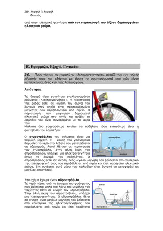 284 Μιχαήλ Π. Μιχαήλ
Φυσικός
ενώ στην ηλεκτρική γεννήτρια
ηλεκτρικό ρεύµα.
Ε. Εφαρµόζω, Εξηγώ
30. Παρατήρησε τις παρακάτω ηλεκτρογεννήτριες, αναζήτησε τον τρόπο
κίνησής τους και εξήγησε µε βάση τα συµπεράσµατά σου πώς είναι
κατασκευασµένες και πώς
Απάντηση:
Τα δυναµό είναι γεννήτρια εναλλασσοµένου
ρεύµατος (ηλεκτρογεννήτρια
της ρόδας θέτει σε κίνηση τον άξονα του
δυναµό στον οποίο είναι προσαρµοσµένοι
µαγνήτες που περιβάλλονται από πηνίο. Η
περιστροφή των µαγνητών δηµιουργεί
ηλεκτρικό ρεύµα στο πηνίο και ανάβει το
λαµπάκι που είναι συνδεδεµένο µε τα άκρα
του.
Μάλιστα όσο γρηγορότερα κινείται το ποδήλατο τόσο εντονότερη είναι η
φωτοβολία του λαµπτήρα.
Ο ατµοστρόβιλος του σχήµατος είναι µια
θερµική µηχανή. Η καύση του γαιάνθρακα
θερµαίνει το νερό στο λέβητα που µετατρέπεται
σε υδρατµούς. Αυτοί θέτουν σε περιστροφή
τον ατµοστρόβιλο. Στην άλλη άκρη του
ατµοστρόβιλου, υπάρχει µια ηλεκτρογεννήτρια
όπως το δυναµό του ποδηλάτου. Ο
ατµοστρόβιλος θέτει σε κίνηση ένας µεγάλο µαγνήτη που βρίσκεται στο εσωτερικό
της ηλεκτρογεννήτριας που περιβάλλεται από πηνίο και έτσι παράγε
ρεύµα. Στη συνέχεια αυτό µέσω των καλωδίων είναι δυνατό να µεταφερθεί σε
µεγάλες αποστάσεις.
Στο σχήµα έχουµε έναν υδροστρόβιλο
Το νερό πέφτει από το άνοιγµα του φράγµατος
που βρίσκεται ψηλά και λόγω της µεγάλης του
ταχύτητας θέτει σε κίνηση τον υδροστρόβιλο.
Στην άλλη άκρη του ατµοστρόβιλου, υπάρχει
µια ηλεκτρογεννήτρια. Ο υδροστρόβιλος θέτει
σε κίνηση ένας µεγάλο µαγνήτη που βρίσκεται
στο εσωτερικό της ηλεκτρογεννήτριας που
περιβάλλεται από πηνίο και έτσι παράγεται
Φυσικός
ενώ στην ηλεκτρική γεννήτρια από την περιστροφή του άξονα δηµιουργείται
Εξηγώ, Γενικεύω
Παρατήρησε τις παρακάτω ηλεκτρογεννήτριες, αναζήτησε τον τρόπο
και εξήγησε µε βάση τα συµπεράσµατά σου πώς είναι
κατασκευασµένες και πώς λειτουργούν.
Τα δυναµό είναι γεννήτρια εναλλασσοµένου
ηλεκτρογεννήτρια). Η περιστροφή
της ρόδας θέτει σε κίνηση τον άξονα του
δυναµό στον οποίο είναι προσαρµοσµένοι
µαγνήτες που περιβάλλονται από πηνίο. Η
περιστροφή των µαγνητών δηµιουργεί
ηλεκτρικό ρεύµα στο πηνίο και ανάβει το
λαµπάκι που είναι συνδεδεµένο µε τα άκρα
τα όσο γρηγορότερα κινείται το ποδήλατο τόσο εντονότερη είναι η
φωτοβολία του λαµπτήρα.
του σχήµατος είναι µια
καύση του γαιάνθρακα
θερµαίνει το νερό στο λέβητα που µετατρέπεται
σε υδρατµούς. Αυτοί θέτουν σε περιστροφή
τον ατµοστρόβιλο. Στην άλλη άκρη του
ατµοστρόβιλου, υπάρχει µια ηλεκτρογεννήτρια
όπως το δυναµό του ποδηλάτου. Ο
ατµοστρόβιλος θέτει σε κίνηση ένας µεγάλο µαγνήτη που βρίσκεται στο εσωτερικό
της ηλεκτρογεννήτριας που περιβάλλεται από πηνίο και έτσι παράγε
ρεύµα. Στη συνέχεια αυτό µέσω των καλωδίων είναι δυνατό να µεταφερθεί σε
υδροστρόβιλο.
Το νερό πέφτει από το άνοιγµα του φράγµατος
που βρίσκεται ψηλά και λόγω της µεγάλης του
ηση τον υδροστρόβιλο.
Στην άλλη άκρη του ατµοστρόβιλου, υπάρχει
µια ηλεκτρογεννήτρια. Ο υδροστρόβιλος θέτει
σε κίνηση ένας µεγάλο µαγνήτη που βρίσκεται
στο εσωτερικό της ηλεκτρογεννήτριας που
περιβάλλεται από πηνίο και έτσι παράγεται
Φυσικός
από την περιστροφή του άξονα δηµιουργείται
Παρατήρησε τις παρακάτω ηλεκτρογεννήτριες, αναζήτησε τον τρόπο
και εξήγησε µε βάση τα συµπεράσµατά σου πώς είναι
τα όσο γρηγορότερα κινείται το ποδήλατο τόσο εντονότερη είναι η
ατµοστρόβιλος θέτει σε κίνηση ένας µεγάλο µαγνήτη που βρίσκεται στο εσωτερικό
της ηλεκτρογεννήτριας που περιβάλλεται από πηνίο και έτσι παράγεται ηλεκτρικό
ρεύµα. Στη συνέχεια αυτό µέσω των καλωδίων είναι δυνατό να µεταφερθεί σε
 