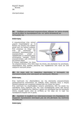 Μιχαήλ Π. Μιχαήλ
Φυσικός
285
ηλεκτρικό ρεύµα.
24. Σχεδίασε µια ηλεκτρική ανεµογεννήτρια, εξήγησε τον τρόπο κίνησής
της και µε βάση τα συµπεράσµατά σου τον τρόπο κατασκευής και
λειτουργίας της.
Απάντηση:
Η ανεµογεννήτρια είναι αιολική
µηχανή (περιστρέφεται µε τη
δύναµη του ανέµου) που παράγει
ρεύµα από την αιολική ενέργεια
Έτσι µπορούµε να πούµε πως
είναι µια οικολογική και
οικονοµική ηλεκτρογεννήτρια. Η
ανεµογεννήτρια µπορεί να
τροφοδοτήσει µε ηλεκτρικό ρεύµα
κατοικηµένες περιοχές. Πολλές
ανεµογεννήτριες µαζί αποτελούν
ένα αιολικό πάρκο.
Ο άνεµος περιστρέφει την έλικα
της ανεµογεννήτριας. Στην άλλη άκρη της έλικας, στο εσωτερικό της γεννήτριας,
περιστρέφεται ένας µεγάλος µαγνήτης που περιβάλλεται από πηνίο και έτσι
παράγεται ηλεκτρικό ρεύµα.
25. Σε ποιες από τις παραπάνω περιπτώσει
ηλεκτρογεννήτριας είναι οικονοµική και οικολογική; Εξήγησε.
Απάντηση:
Στην περίπτωση του υδροστρόβιλου και της ηλεκτρικής ανεµογεννήτριας
χρησιµοποιούνται ανανεώσιµες και καθαρές πηγές ενέργειας όπως ο άνεµος
(αιολική ενέργεια) και η µ
Στην περίπτωση του ατµοστρόβιλου καίγεται γαιάνθρακας. Από την καύση του
γαιάνθρακα όµως παράγεται
ρύπανση του περιβάλλοντος. Εξάλλου η χρήση του γαιάνθρακα έχει και οικ
κόστος (ακριβή πρώτη ύλη) σε αντίθεση µε τον αέρα και το νερό που
προσφέρονται δωρεάν από τη φύση.
26. Σχολίασε τη συµβολή των ηλεκτρογεννητριών στη διαµόρφωση του
σηµερινού τεχνολογικού πολιτισµού µας και στη βελτίωση της ποιότητας
της ζωής µας.
Απάντηση:
Φυσικός
Σχεδίασε µια ηλεκτρική ανεµογεννήτρια, εξήγησε τον τρόπο κίνησής
της και µε βάση τα συµπεράσµατά σου τον τρόπο κατασκευής και
Η ανεµογεννήτρια είναι αιολική
(περιστρέφεται µε τη
που παράγει
ρεύµα από την αιολική ενέργεια.
τσι µπορούµε να πούµε πως
είναι µια οικολογική και
οικονοµική ηλεκτρογεννήτρια. Η
ανεµογεννήτρια µπορεί να
τροφοδοτήσει µε ηλεκτρικό ρεύµα
κατοικηµένες περιοχές. Πολλές
ανεµογεννήτριες µαζί αποτελούν
Ο άνεµος περιστρέφει την έλικα
της ανεµογεννήτριας. Στην άλλη άκρη της έλικας, στο εσωτερικό της γεννήτριας,
περιστρέφεται ένας µεγάλος µαγνήτης που περιβάλλεται από πηνίο και έτσι
παράγεται ηλεκτρικό ρεύµα.
Σε ποιες από τις παραπάνω περιπτώσεις η λειτουργία της
ηλεκτρογεννήτριας είναι οικονοµική και οικολογική; Εξήγησε.
Στην περίπτωση του υδροστρόβιλου και της ηλεκτρικής ανεµογεννήτριας
χρησιµοποιούνται ανανεώσιµες και καθαρές πηγές ενέργειας όπως ο άνεµος
(αιολική ενέργεια) και η µηχανική ενέργεια από την πτώση του νερού.
Στην περίπτωση του ατµοστρόβιλου καίγεται γαιάνθρακας. Από την καύση του
γαιάνθρακα όµως παράγεται CO2 που είναι ατµοσφαιρικός ρύπος άρα έχουµε
ρύπανση του περιβάλλοντος. Εξάλλου η χρήση του γαιάνθρακα έχει και οικ
κόστος (ακριβή πρώτη ύλη) σε αντίθεση µε τον αέρα και το νερό που
προσφέρονται δωρεάν από τη φύση.
Σχολίασε τη συµβολή των ηλεκτρογεννητριών στη διαµόρφωση του
σηµερινού τεχνολογικού πολιτισµού µας και στη βελτίωση της ποιότητας
Φυσικός
Σχεδίασε µια ηλεκτρική ανεµογεννήτρια, εξήγησε τον τρόπο κίνησής
της και µε βάση τα συµπεράσµατά σου τον τρόπο κατασκευής και
της ανεµογεννήτριας. Στην άλλη άκρη της έλικας, στο εσωτερικό της γεννήτριας,
περιστρέφεται ένας µεγάλος µαγνήτης που περιβάλλεται από πηνίο και έτσι
ς η λειτουργία της
Στην περίπτωση του υδροστρόβιλου και της ηλεκτρικής ανεµογεννήτριας
χρησιµοποιούνται ανανεώσιµες και καθαρές πηγές ενέργειας όπως ο άνεµος
ηχανική ενέργεια από την πτώση του νερού.
Στην περίπτωση του ατµοστρόβιλου καίγεται γαιάνθρακας. Από την καύση του
που είναι ατµοσφαιρικός ρύπος άρα έχουµε
ρύπανση του περιβάλλοντος. Εξάλλου η χρήση του γαιάνθρακα έχει και οικονοµικό
κόστος (ακριβή πρώτη ύλη) σε αντίθεση µε τον αέρα και το νερό που
Σχολίασε τη συµβολή των ηλεκτρογεννητριών στη διαµόρφωση του
σηµερινού τεχνολογικού πολιτισµού µας και στη βελτίωση της ποιότητας
 