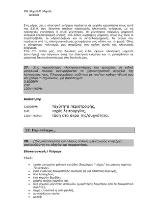 286 Μιχαήλ Π. Μιχαήλ
Φυσικός
Στις µέρες µας η ηλεκτρική ενέργεια παράγεται σε µεγάλα εργοστάσια όπως αυτά
της ∆.Ε.Η, που λέγονται σταθµοί παραγωγής ηλεκτρικής ενέργειας, µε τις
ηλεκτρικές γεννήτριες ή απλά γεννήτριες. Οι γεννήτριες παίρνουν µηχανική
ενέργεια (περιστροφική κίνηση) από άλλες κινητήριες µηχανές, όπως π.χ είναι οι
ατµοστρόβιλοι, οι υδροστρόβιλοι και οι πετρελαιοµηχανές. Το ρεύµα που
παράγεται από τις ηλεκτρογεννήτριες µεταφέρεται στις πόλεις και τα χωριά. Όλος
ο σύγχρονος πολιτισµός µας στηρίζεται στη χρήση αυτής της ηλεκτρικής
ενέργειας.
Έτσι στα σπίτια µας, στις δουλειές µας κ.λπ. έχουµε ηλεκτρικές µηχανές
(κινητήρες) που παίρνουν αυτή την ηλεκτρική ενέργεια και τη µετατρέπουν σε
µηχανική διευκολύνοντας µας στις δουλειές µας.
27. Στις περισσότερες ηλεκτρογεννήτριες του εµπορίου, σε ειδικά
µεταλλικά πλαίσια αναγράφονται τα χαρακτηριστικά στοιχεία της
λειτουργίας τους. Πληροφορήσου, συζήτησε µε τον/την καθηγητή/τριά σου
και γράψε τι σηµαίνουν, για παράδειγµα:
3.600RPM
2HP
120V~/60Hz
Απάντηση:
3.600RPM: ταχύτητα περιστροφής,
2HP: ισχύς λειτουργίας,
120V~/60Hz: τάση στα άκρα της/συχνότητα.
ΣΤ. Περισσότερα…
28. (Ιδιο)κατασκεύασε και άλλους απλούς ηλεκτρικούς κινητήρες
ακολουθώντας τις οδηγίες και πειραµατίσου.
Ιδιοκατασκευή / Πείραµα
Υλικά:
• λεπτό µονωµένο χάλκινο καλώδιο (διαµέτρου τρίχας και µήκους περίπου
70 µέτρων),
• ένας γυάλινος δοκιµαστικός σωλήνας (ή µια πλαστική σύριγγα),
• δύο λαστιχάκια,
• ένα κοµµάτι βαµβάκι,
• µικρής ισχύος λαµπάκι led,
• δύο ισχυροί µαγνήτες νεοδυµίου (µικρότερης διαµέτρου από το δοκιµαστικό
σωλήνα),
• πώµα (πλαστικό ή από φελλό),
• αυτοκόλλητη ταινία.
• µολύβι
 