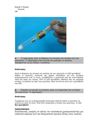 Μιχαήλ Π. Μιχαήλ
Φυσικός
289
1. Τι παρατηρείς κατά τη διάρκεια της κίνησης του σωλήνα και των
µαγνητών; Τι παρατηρείς όταν κουνάς πιο γρήγορα το σωλήνα,
προσέχοντας να µη σπάσει ο σωλήνας;
Απάντηση:
Κατά τη διάρκεια της κίνησης του σωλήνα και των µαγνητών το LED φωτοβολεί.
Καθώς οι µαγνήτες κινούνται και αρχικά πλησιάζουν και στη συνέχεια
αποµακρύνονται από το πηνίο, µεταβάλλεται η µαγνητική ροή και αναπτύσσεται
τάση στα άκρα του πηνίου. Έτσι το LED φωτοβολεί. Μάλιστα όσο πιο γρήγορα
κινούµε το σωλήνα και άρα τους µαγνήτες τόσο πιο έντονη είναι και η φωτοβολία
του LED.
2. Σταµάτα να κουνάς το σωλήνα, ώστε να σταµατήσει και η κίνηση
των µαγνητών. Τι παρατηρείς;
Απάντηση:
Γνωρίζουµε πως για να δηµιουργηθεί επαγωγική τάση θα πρέπει ο µαγνήτης να
κινείται ως προς το πηνίο. Έτσι όταν σταµατήσει η κίνηση των µαγνητών, το LED
δεν φωτοβολεί.
ΠΑΡΑΤΗΡΗΣΗ:
Εναλλακτικά, µπορείς να κάνεις την κατασκευή χρησιµοποιώντας µια
πλαστική σύριγγα αντί για δοκιµαστικό σωλήνα (όπως στην εικόνα).
 