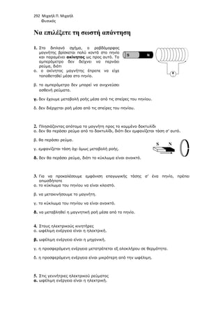 292 Μιχαήλ Π. Μιχαήλ
Φυσικός
Να επιλέξετε τη σωστή απάντηση
1. Στο διπλανό σχήµα, ο ραβδόµορφος
µαγνήτης βρίσκεται πολύ κοντά στο πηνίο
και παραµένει ακίνητος ως προς αυτό. To
αµπερόµετρο δεν δείχνει να περνάει
ρεύµα, διότι
α. ο ακίνητος µαγνήτης έπρεπε να είχε
τοποθετηθεί µέσα στο πηνίο.
β. το αµπερόµετρο δεν µπορεί να ανιχνεύσει
ασθενή ρεύµατα.
γ. δεν έχουµε µεταβολή ροής µέσα από τις σπείρες του πηνίου.
δ. δεν διέρχεται ροή µέσα από τις σπείρες του πηνίου.
2. Πλησιάζοντας απότοµα το µαγνήτη προς το κοµµένο δακτυλίδι
α. δεν θα περάσει ρεύµα από το δακτυλίδι, διότι δεν εµφανίζεται τάση σ’ αυτό.
β. θα περάσει ρεύµα.
γ. εµφανίζεται τάση όχι όµως µεταβολή ροής.
δ. δεν θα περάσει ρεύµα, διότι το κύκλωµα είναι ανοικτό.
3. Για να προκαλέσουµε εµφάνιση επαγωγικής τάσης σ’ ένα πηνίο, πρέπει
οπωσδήποτε
α. το κύκλωµα του πηνίου να είναι κλειστό.
β. να µετακινήσουµε το µαγνήτη.
γ. το κύκλωµα του πηνίου να είναι ανοικτό.
δ. να µεταβληθεί η µαγνητική ροή µέσα από το πηνίο.
4. Στους ηλεκτρικούς κινητήρες
α. ωφέλιµη ενέργεια είναι η ηλεκτρική.
β. ωφέλιµη ενέργεια είναι η µηχανική.
γ. η προσφερόµενη ενέργεια µετατρέπεται εξ ολοκλήρου σε θερµότητα.
δ. η προσφερόµενη ενέργεια είναι µικρότερη από την ωφέλιµη.
5. Στις γεννήτριες ηλεκτρικού ρεύµατος
α. ωφέλιµη ενέργεια είναι η ηλεκτρική.
S Ν
Ν
S
 